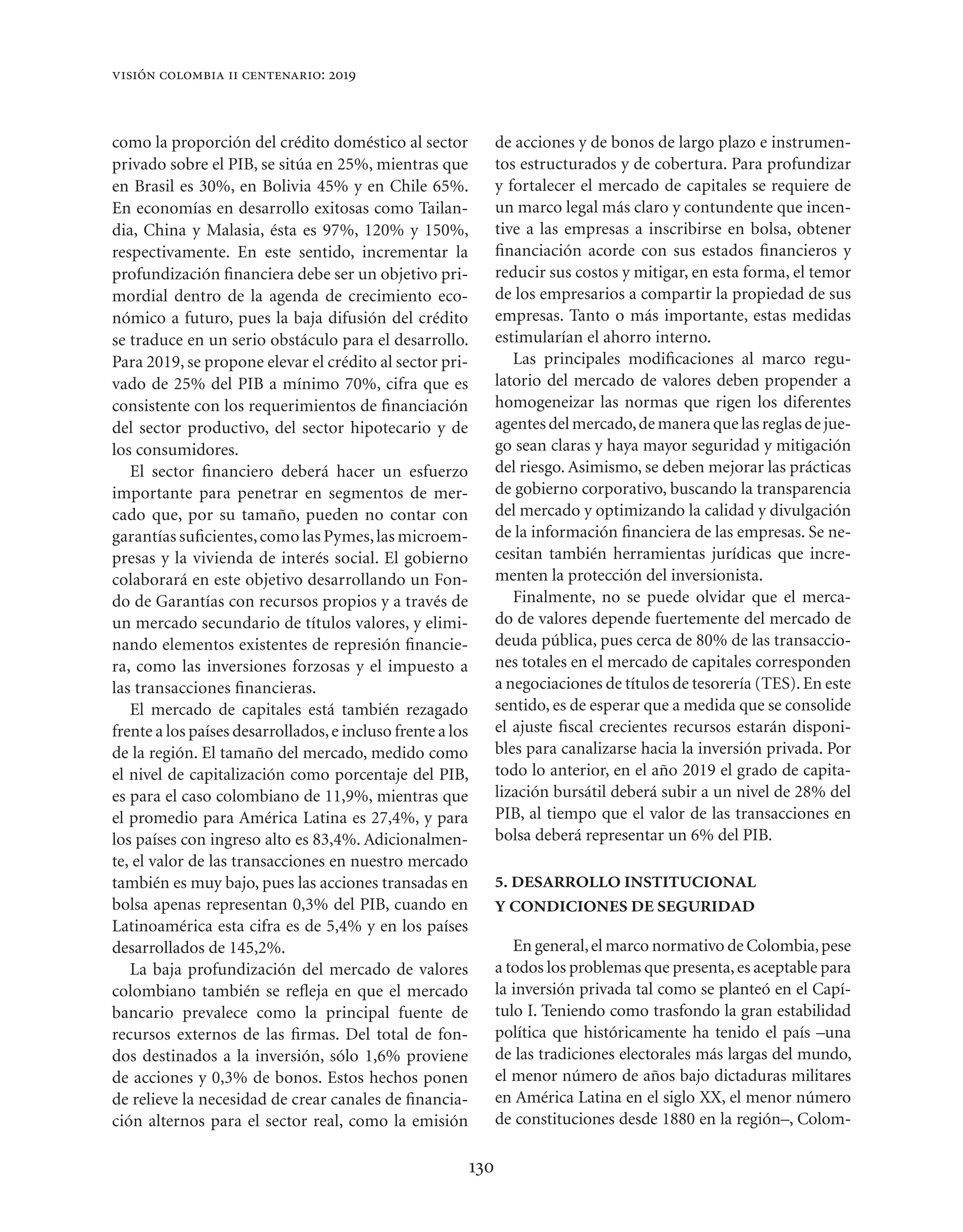 visión colombia ii centenario: 2019



como la proporción del crédito doméstico al sector                de acciones y de bonos de largo plazo e instrumen-
privado sobre el PIB, se sitúa en 25%, mientras que               tos estructurados y de cobertura. Para profundizar
en Brasil es 30%, en Bolivia 45% y en Chile 65%.                  y fortalecer el mercado de capitales se requiere de
En economías en desarrollo exitosas como Tailan-                  un marco legal más claro y contundente que incen-
dia, China y Malasia, ésta es 97%, 120% y 150%,                   tive a las empresas a inscribirse en bolsa, obtener
respectivamente. En este sentido, incrementar la                  ﬁnanciación acorde con sus estados ﬁnancieros y
profundización ﬁnanciera debe ser un objetivo pri-                reducir sus costos y mitigar, en esta forma, el temor
mordial dentro de la agenda de crecimiento eco-                   de los empresarios a compartir la propiedad de sus
nómico a futuro, pues la baja difusión del crédito                empresas. Tanto o más importante, estas medidas
se traduce en un serio obstáculo para el desarrollo.              estimularían el ahorro interno.
Para 2019, se propone elevar el crédito al sector pri-               Las principales modiﬁcaciones al marco regu-
vado de 25% del PIB a mínimo 70%, cifra que es                    latorio del mercado de valores deben propender a
consistente con los requerimientos de ﬁnanciación                 homogeneizar las normas que rigen los diferentes
del sector productivo, del sector hipotecario y de                agentes del mercado, de manera que las reglas de jue-
los consumidores.                                                 go sean claras y haya mayor seguridad y mitigación
   El sector ﬁnanciero deberá hacer un esfuerzo                   del riesgo. Asimismo, se deben mejorar las prácticas
importante para penetrar en segmentos de mer-                     de gobierno corporativo, buscando la transparencia
cado que, por su tamaño, pueden no contar con                     del mercado y optimizando la calidad y divulgación
garantías suﬁcientes, como las Pymes, las microem-                de la información ﬁnanciera de las empresas. Se ne-
presas y la vivienda de interés social. El gobierno               cesitan también herramientas jurídicas que incre-
colaborará en este objetivo desarrollando un Fon-                 menten la protección del inversionista.
do de Garantías con recursos propios y a través de                   Finalmente, no se puede olvidar que el merca-
un mercado secundario de títulos valores, y elimi-                do de valores depende fuertemente del mercado de
nando elementos existentes de represión ﬁnancie-                  deuda pública, pues cerca de 80% de las transaccio-
ra, como las inversiones forzosas y el impuesto a                 nes totales en el mercado de capitales corresponden
las transacciones ﬁnancieras.                                     a negociaciones de títulos de tesorería (TES). En este
   El mercado de capitales está también rezagado                  sentido, es de esperar que a medida que se consolide
frente a los países desarrollados, e incluso frente a los         el ajuste ﬁscal crecientes recursos estarán disponi-
de la región. El tamaño del mercado, medido como                  bles para canalizarse hacia la inversión privada. Por
el nivel de capitalización como porcentaje del PIB,               todo lo anterior, en el año 2019 el grado de capita-
es para el caso colombiano de 11,9%, mientras que                 lización bursátil deberá subir a un nivel de 28% del
el promedio para América Latina es 27,4%, y para                  PIB, al tiempo que el valor de las transacciones en
los países con ingreso alto es 83,4%. Adicionalmen-               bolsa deberá representar un 6% del PIB.
te, el valor de las transacciones en nuestro mercado
también es muy bajo, pues las acciones transadas en               5. DESARROLLO INSTITUCIONAL
bolsa apenas representan 0,3% del PIB, cuando en                  Y CONDICIONES DE SEGURIDAD
Latinoamérica esta cifra es de 5,4% y en los países
desarrollados de 145,2%.                                             En general, el marco normativo de Colombia, pese
   La baja profundización del mercado de valores                  a todos los problemas que presenta, es aceptable para
colombiano también se reﬂeja en que el mercado                    la inversión privada tal como se planteó en el Capí-
bancario prevalece como la principal fuente de                    tulo I. Teniendo como trasfondo la gran estabilidad
recursos externos de las ﬁrmas. Del total de fon-                 política que históricamente ha tenido el país –una
dos destinados a la inversión, sólo 1,6% proviene                 de las tradiciones electorales más largas del mundo,
de acciones y 0,3% de bonos. Estos hechos ponen                   el menor número de años bajo dictaduras militares
de relieve la necesidad de crear canales de ﬁnancia-              en América Latina en el siglo XX, el menor número
ción alternos para el sector real, como la emisión                de constituciones desde 1880 en la región–, Colom-

                                                            130
 