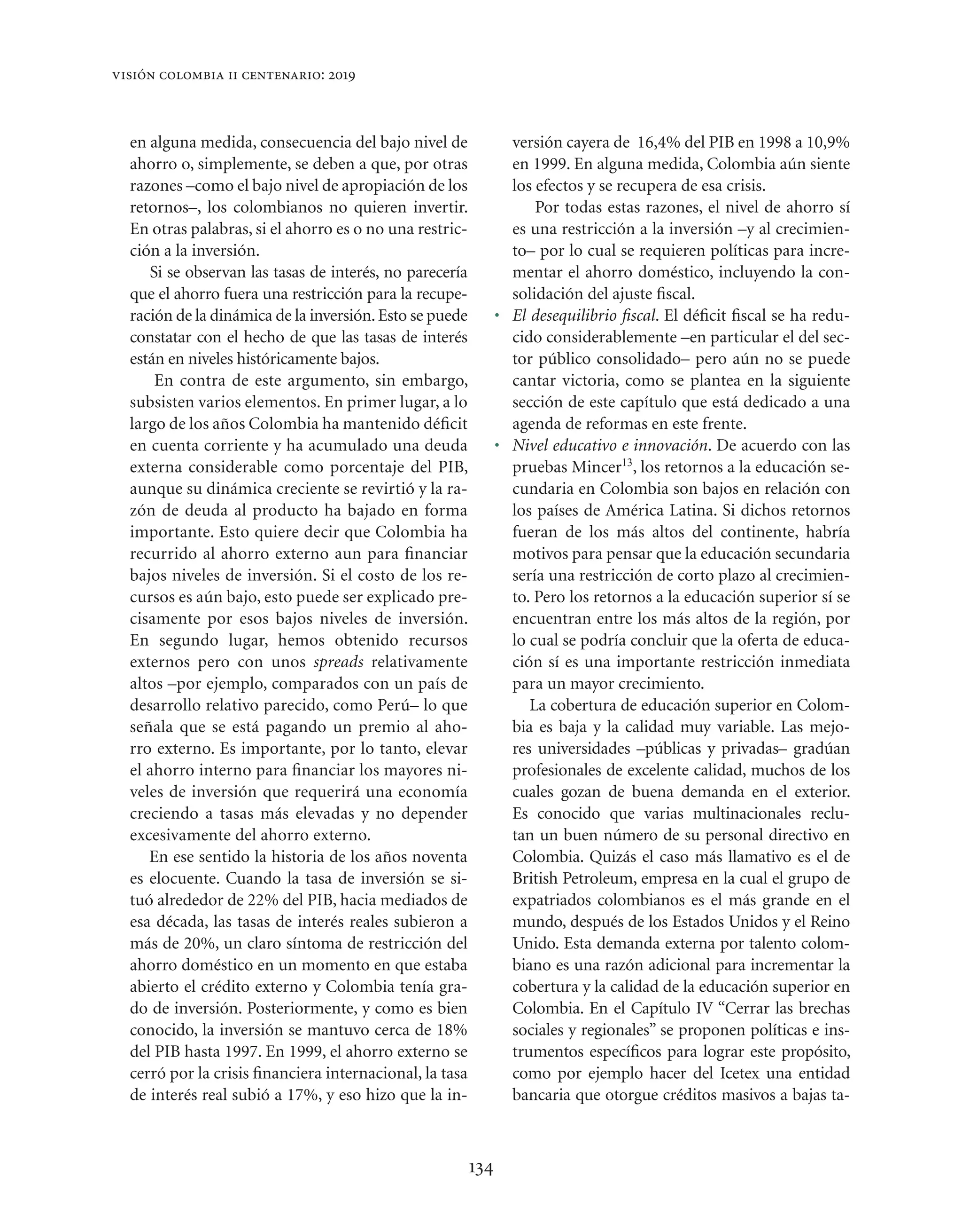 visión colombia ii centenario: 2019



  en alguna medida, consecuencia del bajo nivel de               versión cayera de 16,4% del PIB en 1998 a 10,9%
  ahorro o, simplemente, se deben a que, por otras               en 1999. En alguna medida, Colombia aún siente
  razones –como el bajo nivel de apropiación de los              los efectos y se recupera de esa crisis.
  retornos–, los colombianos no quieren invertir.                    Por todas estas razones, el nivel de ahorro sí
  En otras palabras, si el ahorro es o no una restric-           es una restricción a la inversión –y al crecimien-
  ción a la inversión.                                           to– por lo cual se requieren políticas para incre-
     Si se observan las tasas de interés, no parecería           mentar el ahorro doméstico, incluyendo la con-
  que el ahorro fuera una restricción para la recupe-            solidación del ajuste ﬁscal.
  ración de la dinámica de la inversión. Esto se puede         • El desequilibrio ﬁscal. El déﬁcit ﬁscal se ha redu-
  constatar con el hecho de que las tasas de interés             cido considerablemente –en particular el del sec-
  están en niveles históricamente bajos.                         tor público consolidado– pero aún no se puede
      En contra de este argumento, sin embargo,                  cantar victoria, como se plantea en la siguiente
  subsisten varios elementos. En primer lugar, a lo              sección de este capítulo que está dedicado a una
  largo de los años Colombia ha mantenido déﬁcit                 agenda de reformas en este frente.
  en cuenta corriente y ha acumulado una deuda                 • Nivel educativo e innovación. De acuerdo con las
  externa considerable como porcentaje del PIB,                  pruebas Mincer13, los retornos a la educación se-
  aunque su dinámica creciente se revirtió y la ra-              cundaria en Colombia son bajos en relación con
  zón de deuda al producto ha bajado en forma                    los países de América Latina. Si dichos retornos
  importante. Esto quiere decir que Colombia ha                  fueran de los más altos del continente, habría
  recurrido al ahorro externo aun para ﬁnanciar                  motivos para pensar que la educación secundaria
  bajos niveles de inversión. Si el costo de los re-             sería una restricción de corto plazo al crecimien-
  cursos es aún bajo, esto puede ser explicado pre-              to. Pero los retornos a la educación superior sí se
  cisamente por esos bajos niveles de inversión.                 encuentran entre los más altos de la región, por
  En segundo lugar, hemos obtenido recursos                      lo cual se podría concluir que la oferta de educa-
  externos pero con unos spreads relativamente                   ción sí es una importante restricción inmediata
  altos –por ejemplo, comparados con un país de                  para un mayor crecimiento.
  desarrollo relativo parecido, como Perú– lo que                   La cobertura de educación superior en Colom-
  señala que se está pagando un premio al aho-                   bia es baja y la calidad muy variable. Las mejo-
  rro externo. Es importante, por lo tanto, elevar               res universidades –públicas y privadas– gradúan
  el ahorro interno para ﬁnanciar los mayores ni-                profesionales de excelente calidad, muchos de los
  veles de inversión que requerirá una economía                  cuales gozan de buena demanda en el exterior.
  creciendo a tasas más elevadas y no depender                   Es conocido que varias multinacionales reclu-
  excesivamente del ahorro externo.                              tan un buen número de su personal directivo en
     En ese sentido la historia de los años noventa              Colombia. Quizás el caso más llamativo es el de
  es elocuente. Cuando la tasa de inversión se si-               British Petroleum, empresa en la cual el grupo de
  tuó alrededor de 22% del PIB, hacia mediados de                expatriados colombianos es el más grande en el
  esa década, las tasas de interés reales subieron a             mundo, después de los Estados Unidos y el Reino
  más de 20%, un claro síntoma de restricción del                Unido. Esta demanda externa por talento colom-
  ahorro doméstico en un momento en que estaba                   biano es una razón adicional para incrementar la
  abierto el crédito externo y Colombia tenía gra-               cobertura y la calidad de la educación superior en
  do de inversión. Posteriormente, y como es bien                Colombia. En el Capítulo IV “Cerrar las brechas
  conocido, la inversión se mantuvo cerca de 18%                 sociales y regionales” se proponen políticas e ins-
  del PIB hasta 1997. En 1999, el ahorro externo se              trumentos especíﬁcos para lograr este propósito,
  cerró por la crisis ﬁnanciera internacional, la tasa           como por ejemplo hacer del Icetex una entidad
  de interés real subió a 17%, y eso hizo que la in-             bancaria que otorgue créditos masivos a bajas ta-



                                                         134
 