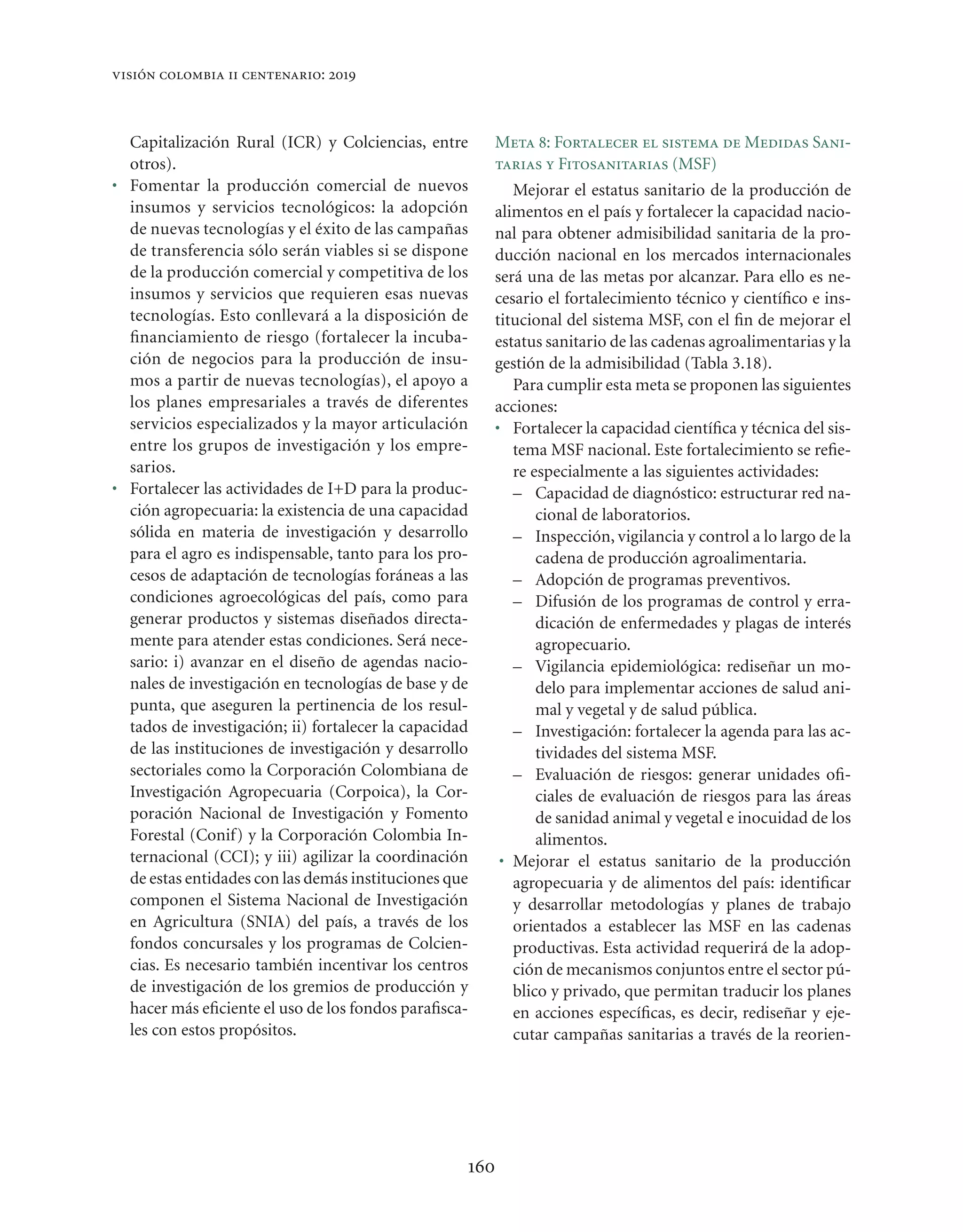 visión colombia ii centenario: 2019



  Capitalización Rural (ICR) y Colciencias, entre       Meta 8: Fortalecer el sistema de Medidas Sani-
  otros).                                               tarias y Fitosanitarias (MSF)
• Fomentar la producción comercial de nuevos               Mejorar el estatus sanitario de la producción de
  insumos y servicios tecnológicos: la adopción         alimentos en el país y fortalecer la capacidad nacio-
  de nuevas tecnologías y el éxito de las campañas      nal para obtener admisibilidad sanitaria de la pro-
  de transferencia sólo serán viables si se dispone     ducción nacional en los mercados internacionales
  de la producción comercial y competitiva de los       será una de las metas por alcanzar. Para ello es ne-
  insumos y servicios que requieren esas nuevas         cesario el fortalecimiento técnico y cientíﬁco e ins-
  tecnologías. Esto conllevará a la disposición de      titucional del sistema MSF, con el ﬁn de mejorar el
  ﬁnanciamiento de riesgo (fortalecer la incuba-        estatus sanitario de las cadenas agroalimentarias y la
  ción de negocios para la producción de insu-          gestión de la admisibilidad (Tabla 3.18).
  mos a partir de nuevas tecnologías), el apoyo a          Para cumplir esta meta se proponen las siguientes
  los planes empresariales a través de diferentes       acciones:
  servicios especializados y la mayor articulación      • Fortalecer la capacidad cientíﬁca y técnica del sis-
  entre los grupos de investigación y los empre-           tema MSF nacional. Este fortalecimiento se reﬁe-
  sarios.                                                  re especialmente a las siguientes actividades:
• Fortalecer las actividades de I+D para la produc-        – Capacidad de diagnóstico: estructurar red na-
  ción agropecuaria: la existencia de una capacidad            cional de laboratorios.
  sólida en materia de investigación y desarrollo          – Inspección, vigilancia y control a lo largo de la
  para el agro es indispensable, tanto para los pro-           cadena de producción agroalimentaria.
  cesos de adaptación de tecnologías foráneas a las        – Adopción de programas preventivos.
  condiciones agroecológicas del país, como para           – Difusión de los programas de control y erra-
  generar productos y sistemas diseñados directa-              dicación de enfermedades y plagas de interés
  mente para atender estas condiciones. Será nece-             agropecuario.
  sario: i) avanzar en el diseño de agendas nacio-         – Vigilancia epidemiológica: rediseñar un mo-
  nales de investigación en tecnologías de base y de           delo para implementar acciones de salud ani-
  punta, que aseguren la pertinencia de los resul-             mal y vegetal y de salud pública.
  tados de investigación; ii) fortalecer la capacidad      – Investigación: fortalecer la agenda para las ac-
  de las instituciones de investigación y desarrollo           tividades del sistema MSF.
  sectoriales como la Corporación Colombiana de            – Evaluación de riesgos: generar unidades oﬁ-
  Investigación Agropecuaria (Corpoica), la Cor-               ciales de evaluación de riesgos para las áreas
  poración Nacional de Investigación y Fomento                 de sanidad animal y vegetal e inocuidad de los
  Forestal (Conif) y la Corporación Colombia In-               alimentos.
  ternacional (CCI); y iii) agilizar la coordinación     • Mejorar el estatus sanitario de la producción
  de estas entidades con las demás instituciones que       agropecuaria y de alimentos del país: identiﬁcar
  componen el Sistema Nacional de Investigación            y desarrollar metodologías y planes de trabajo
  en Agricultura (SNIA) del país, a través de los          orientados a establecer las MSF en las cadenas
  fondos concursales y los programas de Colcien-           productivas. Esta actividad requerirá de la adop-
  cias. Es necesario también incentivar los centros        ción de mecanismos conjuntos entre el sector pú-
  de investigación de los gremios de producción y          blico y privado, que permitan traducir los planes
  hacer más eﬁciente el uso de los fondos paraﬁsca-        en acciones especíﬁcas, es decir, rediseñar y eje-
  les con estos propósitos.                                cutar campañas sanitarias a través de la reorien-




                                                    160
 
