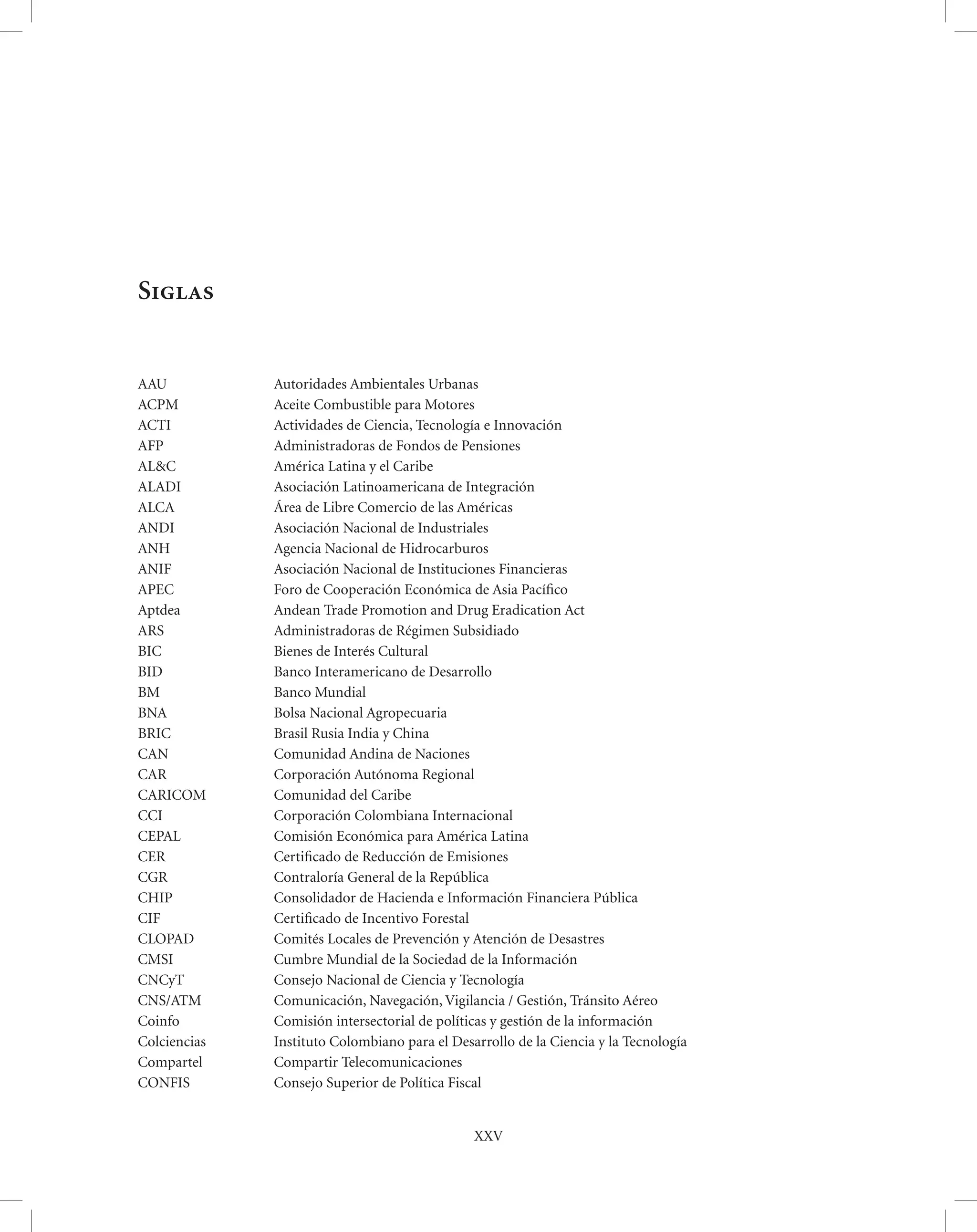 Siglas


AAU           Autoridades Ambientales Urbanas
ACPM          Aceite Combustible para Motores
ACTI          Actividades de Ciencia, Tecnología e Innovación
AFP           Administradoras de Fondos de Pensiones
AL&C          América Latina y el Caribe
ALADI         Asociación Latinoamericana de Integración
ALCA          Área de Libre Comercio de las Américas
ANDI          Asociación Nacional de Industriales
ANH           Agencia Nacional de Hidrocarburos
ANIF          Asociación Nacional de Instituciones Financieras
APEC          Foro de Cooperación Económica de Asia Pacíﬁco
Aptdea        Andean Trade Promotion and Drug Eradication Act
ARS           Administradoras de Régimen Subsidiado
BIC           Bienes de Interés Cultural
BID           Banco Interamericano de Desarrollo
BM            Banco Mundial
BNA           Bolsa Nacional Agropecuaria
BRIC          Brasil Rusia India y China
CAN           Comunidad Andina de Naciones
CAR           Corporación Autónoma Regional
CARICOM       Comunidad del Caribe
CCI           Corporación Colombiana Internacional
CEPAL         Comisión Económica para América Latina
CER           Certiﬁcado de Reducción de Emisiones
CGR           Contraloría General de la República
CHIP          Consolidador de Hacienda e Información Financiera Pública
CIF           Certiﬁcado de Incentivo Forestal
CLOPAD        Comités Locales de Prevención y Atención de Desastres
CMSI          Cumbre Mundial de la Sociedad de la Información
CNCyT         Consejo Nacional de Ciencia y Tecnología
CNS/ATM       Comunicación, Navegación, Vigilancia / Gestión, Tránsito Aéreo
Coinfo        Comisión intersectorial de políticas y gestión de la información
Colciencias   Instituto Colombiano para el Desarrollo de la Ciencia y la Tecnología
Compartel     Compartir Telecomunicaciones
CONFIS        Consejo Superior de Política Fiscal


                                               XXV
 