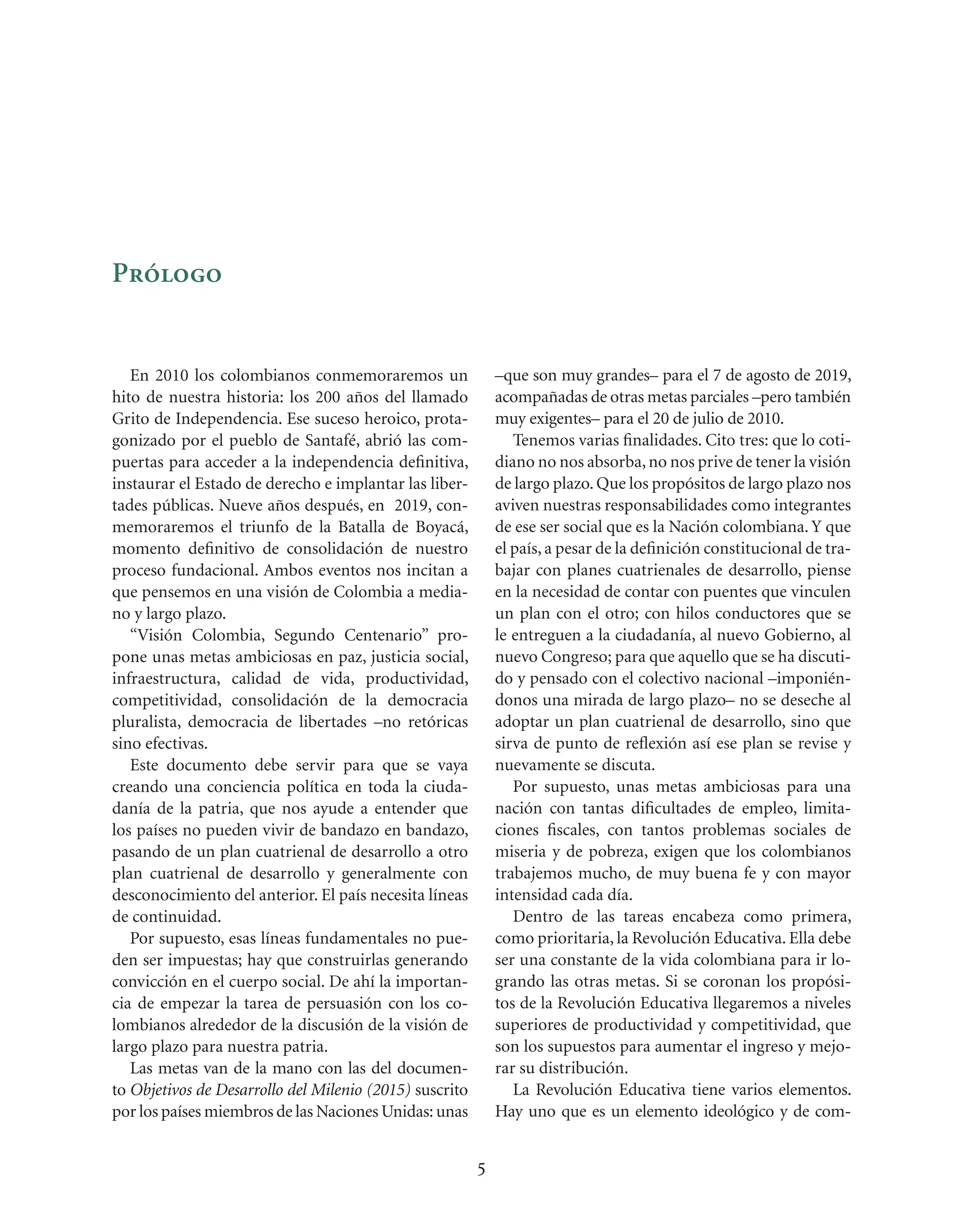 Prólogo


   En 2010 los colombianos conmemoraremos un                 –que son muy grandes– para el 7 de agosto de 2019,
hito de nuestra historia: los 200 años del llamado           acompañadas de otras metas parciales –pero también
Grito de Independencia. Ese suceso heroico, prota-           muy exigentes– para el 20 de julio de 2010.
gonizado por el pueblo de Santafé, abrió las com-               Tenemos varias ﬁnalidades. Cito tres: que lo coti-
puertas para acceder a la independencia deﬁnitiva,           diano no nos absorba, no nos prive de tener la visión
instaurar el Estado de derecho e implantar las liber-        de largo plazo. Que los propósitos de largo plazo nos
tades públicas. Nueve años después, en 2019, con-            aviven nuestras responsabilidades como integrantes
memoraremos el triunfo de la Batalla de Boyacá,              de ese ser social que es la Nación colombiana. Y que
momento deﬁnitivo de consolidación de nuestro                el país, a pesar de la deﬁnición constitucional de tra-
proceso fundacional. Ambos eventos nos incitan a             bajar con planes cuatrienales de desarrollo, piense
que pensemos en una visión de Colombia a media-              en la necesidad de contar con puentes que vinculen
no y largo plazo.                                            un plan con el otro; con hilos conductores que se
   “Visión Colombia, Segundo Centenario” pro-                le entreguen a la ciudadanía, al nuevo Gobierno, al
pone unas metas ambiciosas en paz, justicia social,          nuevo Congreso; para que aquello que se ha discuti-
infraestructura, calidad de vida, productividad,             do y pensado con el colectivo nacional –imponién-
competitividad, consolidación de la democracia               donos una mirada de largo plazo– no se deseche al
pluralista, democracia de libertades –no retóricas           adoptar un plan cuatrienal de desarrollo, sino que
sino efectivas.                                              sirva de punto de reﬂexión así ese plan se revise y
   Este documento debe servir para que se vaya               nuevamente se discuta.
creando una conciencia política en toda la ciuda-               Por supuesto, unas metas ambiciosas para una
danía de la patria, que nos ayude a entender que             nación con tantas diﬁcultades de empleo, limita-
los países no pueden vivir de bandazo en bandazo,            ciones ﬁscales, con tantos problemas sociales de
pasando de un plan cuatrienal de desarrollo a otro           miseria y de pobreza, exigen que los colombianos
plan cuatrienal de desarrollo y generalmente con             trabajemos mucho, de muy buena fe y con mayor
desconocimiento del anterior. El país necesita líneas        intensidad cada día.
de continuidad.                                                 Dentro de las tareas encabeza como primera,
   Por supuesto, esas líneas fundamentales no pue-           como prioritaria, la Revolución Educativa. Ella debe
den ser impuestas; hay que construirlas generando            ser una constante de la vida colombiana para ir lo-
convicción en el cuerpo social. De ahí la importan-          grando las otras metas. Si se coronan los propósi-
cia de empezar la tarea de persuasión con los co-            tos de la Revolución Educativa llegaremos a niveles
lombianos alrededor de la discusión de la visión de          superiores de productividad y competitividad, que
largo plazo para nuestra patria.                             son los supuestos para aumentar el ingreso y mejo-
   Las metas van de la mano con las del documen-             rar su distribución.
to Objetivos de Desarrollo del Milenio (2015) suscrito          La Revolución Educativa tiene varios elementos.
por los países miembros de las Naciones Unidas: unas         Hay uno que es un elemento ideológico y de com-


                                                         5
 