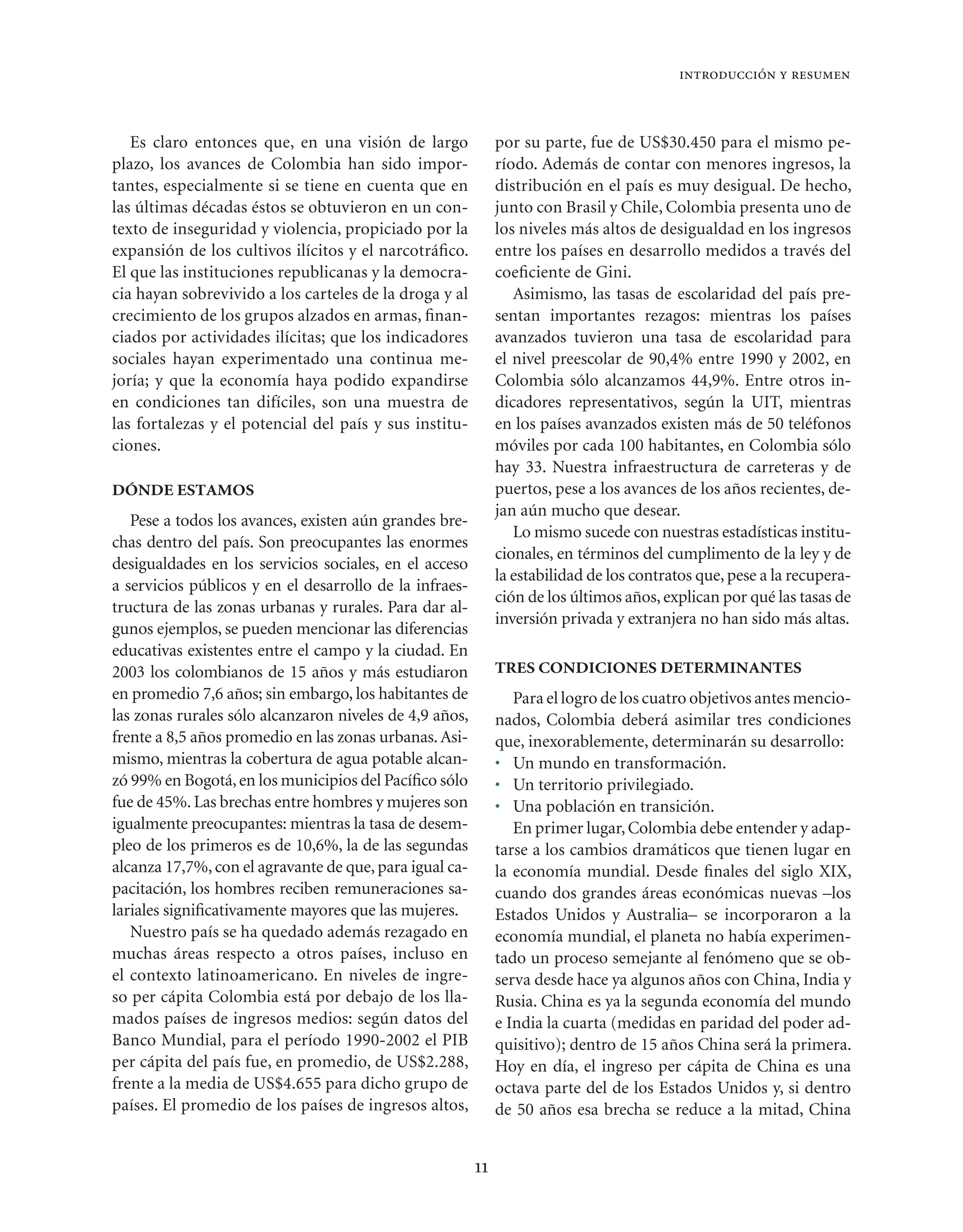 introducción y resumen



   Es claro entonces que, en una visión de largo              por su parte, fue de US$30.450 para el mismo pe-
plazo, los avances de Colombia han sido impor-                ríodo. Además de contar con menores ingresos, la
tantes, especialmente si se tiene en cuenta que en            distribución en el país es muy desigual. De hecho,
las últimas décadas éstos se obtuvieron en un con-            junto con Brasil y Chile, Colombia presenta uno de
texto de inseguridad y violencia, propiciado por la           los niveles más altos de desigualdad en los ingresos
expansión de los cultivos ilícitos y el narcotráﬁco.          entre los países en desarrollo medidos a través del
El que las instituciones republicanas y la democra-           coeﬁciente de Gini.
cia hayan sobrevivido a los carteles de la droga y al            Asimismo, las tasas de escolaridad del país pre-
crecimiento de los grupos alzados en armas, ﬁnan-             sentan importantes rezagos: mientras los países
ciados por actividades ilícitas; que los indicadores          avanzados tuvieron una tasa de escolaridad para
sociales hayan experimentado una continua me-                 el nivel preescolar de 90,4% entre 1990 y 2002, en
joría; y que la economía haya podido expandirse               Colombia sólo alcanzamos 44,9%. Entre otros in-
en condiciones tan difíciles, son una muestra de              dicadores representativos, según la UIT, mientras
las fortalezas y el potencial del país y sus institu-         en los países avanzados existen más de 50 teléfonos
ciones.                                                       móviles por cada 100 habitantes, en Colombia sólo
                                                              hay 33. Nuestra infraestructura de carreteras y de
DÓNDE ESTAMOS                                                 puertos, pese a los avances de los años recientes, de-
                                                              jan aún mucho que desear.
   Pese a todos los avances, existen aún grandes bre-
                                                                 Lo mismo sucede con nuestras estadísticas institu-
chas dentro del país. Son preocupantes las enormes
                                                              cionales, en términos del cumplimento de la ley y de
desigualdades en los servicios sociales, en el acceso
                                                              la estabilidad de los contratos que, pese a la recupera-
a servicios públicos y en el desarrollo de la infraes-
                                                              ción de los últimos años, explican por qué las tasas de
tructura de las zonas urbanas y rurales. Para dar al-
                                                              inversión privada y extranjera no han sido más altas.
gunos ejemplos, se pueden mencionar las diferencias
educativas existentes entre el campo y la ciudad. En
2003 los colombianos de 15 años y más estudiaron              TRES CONDICIONES DETERMINANTES
en promedio 7,6 años; sin embargo, los habitantes de             Para el logro de los cuatro objetivos antes mencio-
las zonas rurales sólo alcanzaron niveles de 4,9 años,        nados, Colombia deberá asimilar tres condiciones
frente a 8,5 años promedio en las zonas urbanas. Asi-         que, inexorablemente, determinarán su desarrollo:
mismo, mientras la cobertura de agua potable alcan-           • Un mundo en transformación.
zó 99% en Bogotá, en los municipios del Pacíﬁco sólo          • Un territorio privilegiado.
fue de 45%. Las brechas entre hombres y mujeres son           • Una población en transición.
igualmente preocupantes: mientras la tasa de desem-              En primer lugar, Colombia debe entender y adap-
pleo de los primeros es de 10,6%, la de las segundas          tarse a los cambios dramáticos que tienen lugar en
alcanza 17,7%, con el agravante de que, para igual ca-        la economía mundial. Desde ﬁnales del siglo XIX,
pacitación, los hombres reciben remuneraciones sa-            cuando dos grandes áreas económicas nuevas –los
lariales signiﬁcativamente mayores que las mujeres.           Estados Unidos y Australia– se incorporaron a la
   Nuestro país se ha quedado además rezagado en              economía mundial, el planeta no había experimen-
muchas áreas respecto a otros países, incluso en              tado un proceso semejante al fenómeno que se ob-
el contexto latinoamericano. En niveles de ingre-             serva desde hace ya algunos años con China, India y
so per cápita Colombia está por debajo de los lla-            Rusia. China es ya la segunda economía del mundo
mados países de ingresos medios: según datos del              e India la cuarta (medidas en paridad del poder ad-
Banco Mundial, para el período 1990-2002 el PIB               quisitivo); dentro de 15 años China será la primera.
per cápita del país fue, en promedio, de US$2.288,            Hoy en día, el ingreso per cápita de China es una
frente a la media de US$4.655 para dicho grupo de             octava parte del de los Estados Unidos y, si dentro
países. El promedio de los países de ingresos altos,          de 50 años esa brecha se reduce a la mitad, China


                                                         11
 