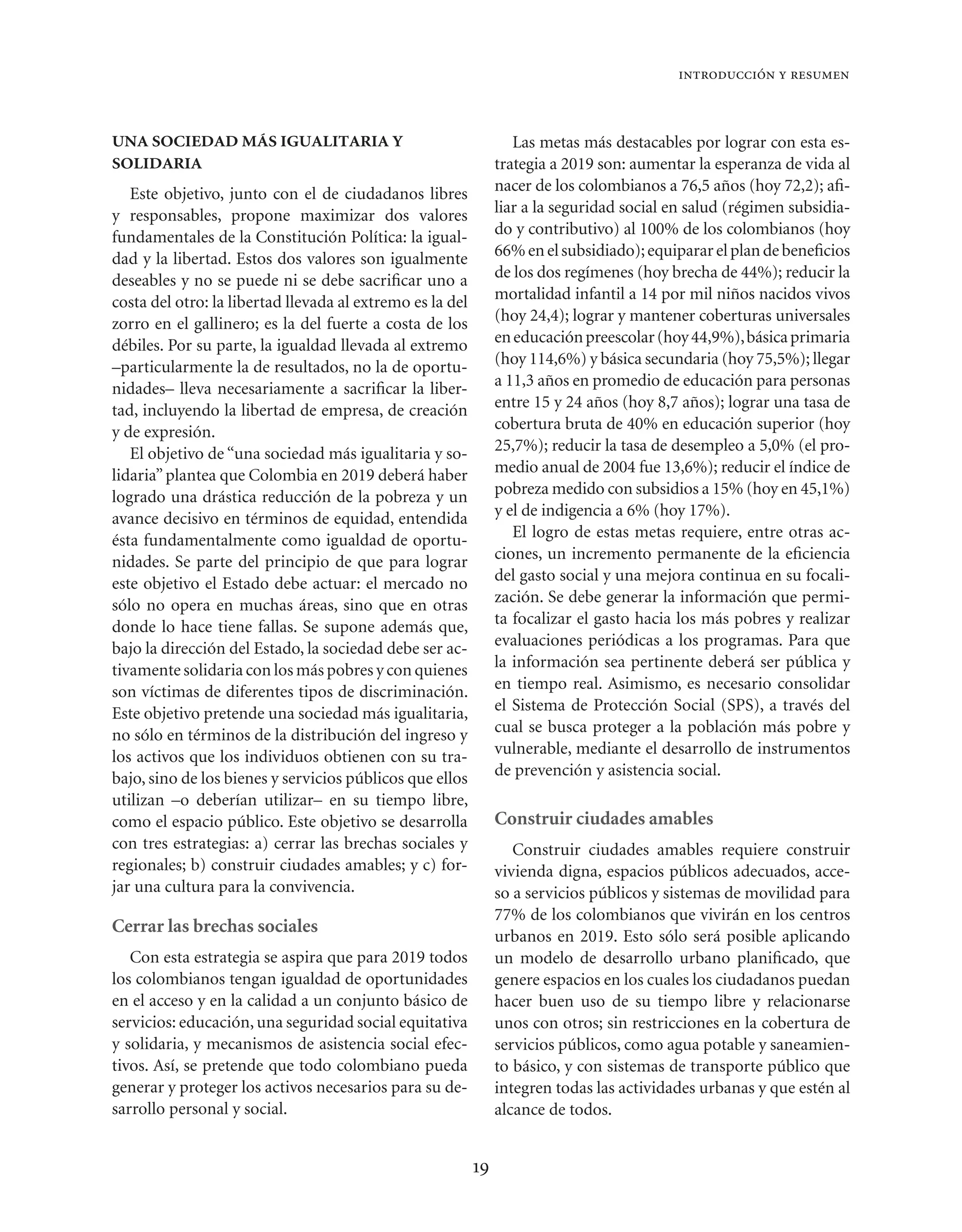 introducción y resumen



UNA SOCIEDAD MÁS IGUALITARIA Y                                     Las metas más destacables por lograr con esta es-
SOLIDARIA                                                       trategia a 2019 son: aumentar la esperanza de vida al
   Este objetivo, junto con el de ciudadanos libres             nacer de los colombianos a 76,5 años (hoy 72,2); aﬁ-
y responsables, propone maximizar dos valores                   liar a la seguridad social en salud (régimen subsidia-
fundamentales de la Constitución Política: la igual-            do y contributivo) al 100% de los colombianos (hoy
dad y la libertad. Estos dos valores son igualmente             66% en el subsidiado); equiparar el plan de beneﬁcios
deseables y no se puede ni se debe sacriﬁcar uno a              de los dos regímenes (hoy brecha de 44%); reducir la
costa del otro: la libertad llevada al extremo es la del        mortalidad infantil a 14 por mil niños nacidos vivos
zorro en el gallinero; es la del fuerte a costa de los          (hoy 24,4); lograr y mantener coberturas universales
débiles. Por su parte, la igualdad llevada al extremo           en educación preescolar (hoy 44,9%), básica primaria
–particularmente la de resultados, no la de oportu-             (hoy 114,6%) y básica secundaria (hoy 75,5%); llegar
nidades– lleva necesariamente a sacriﬁcar la liber-             a 11,3 años en promedio de educación para personas
tad, incluyendo la libertad de empresa, de creación             entre 15 y 24 años (hoy 8,7 años); lograr una tasa de
y de expresión.                                                 cobertura bruta de 40% en educación superior (hoy
   El objetivo de “una sociedad más igualitaria y so-           25,7%); reducir la tasa de desempleo a 5,0% (el pro-
lidaria” plantea que Colombia en 2019 deberá haber              medio anual de 2004 fue 13,6%); reducir el índice de
logrado una drástica reducción de la pobreza y un               pobreza medido con subsidios a 15% (hoy en 45,1%)
avance decisivo en términos de equidad, entendida               y el de indigencia a 6% (hoy 17%).
ésta fundamentalmente como igualdad de oportu-                     El logro de estas metas requiere, entre otras ac-
nidades. Se parte del principio de que para lograr              ciones, un incremento permanente de la eﬁciencia
este objetivo el Estado debe actuar: el mercado no              del gasto social y una mejora continua en su focali-
sólo no opera en muchas áreas, sino que en otras                zación. Se debe generar la información que permi-
donde lo hace tiene fallas. Se supone además que,               ta focalizar el gasto hacia los más pobres y realizar
bajo la dirección del Estado, la sociedad debe ser ac-          evaluaciones periódicas a los programas. Para que
tivamente solidaria con los más pobres y con quienes            la información sea pertinente deberá ser pública y
son víctimas de diferentes tipos de discriminación.             en tiempo real. Asimismo, es necesario consolidar
Este objetivo pretende una sociedad más igualitaria,            el Sistema de Protección Social (SPS), a través del
no sólo en términos de la distribución del ingreso y            cual se busca proteger a la población más pobre y
los activos que los individuos obtienen con su tra-             vulnerable, mediante el desarrollo de instrumentos
bajo, sino de los bienes y servicios públicos que ellos         de prevención y asistencia social.
utilizan –o deberían utilizar– en su tiempo libre,
como el espacio público. Este objetivo se desarrolla            Construir ciudades amables
con tres estrategias: a) cerrar las brechas sociales y             Construir ciudades amables requiere construir
regionales; b) construir ciudades amables; y c) for-            vivienda digna, espacios públicos adecuados, acce-
jar una cultura para la convivencia.                            so a servicios públicos y sistemas de movilidad para
                                                                77% de los colombianos que vivirán en los centros
Cerrar las brechas sociales
                                                                urbanos en 2019. Esto sólo será posible aplicando
   Con esta estrategia se aspira que para 2019 todos            un modelo de desarrollo urbano planiﬁcado, que
los colombianos tengan igualdad de oportunidades                genere espacios en los cuales los ciudadanos puedan
en el acceso y en la calidad a un conjunto básico de            hacer buen uso de su tiempo libre y relacionarse
servicios: educación, una seguridad social equitativa           unos con otros; sin restricciones en la cobertura de
y solidaria, y mecanismos de asistencia social efec-            servicios públicos, como agua potable y saneamien-
tivos. Así, se pretende que todo colombiano pueda               to básico, y con sistemas de transporte público que
generar y proteger los activos necesarios para su de-           integren todas las actividades urbanas y que estén al
sarrollo personal y social.                                     alcance de todos.


                                                           19
 