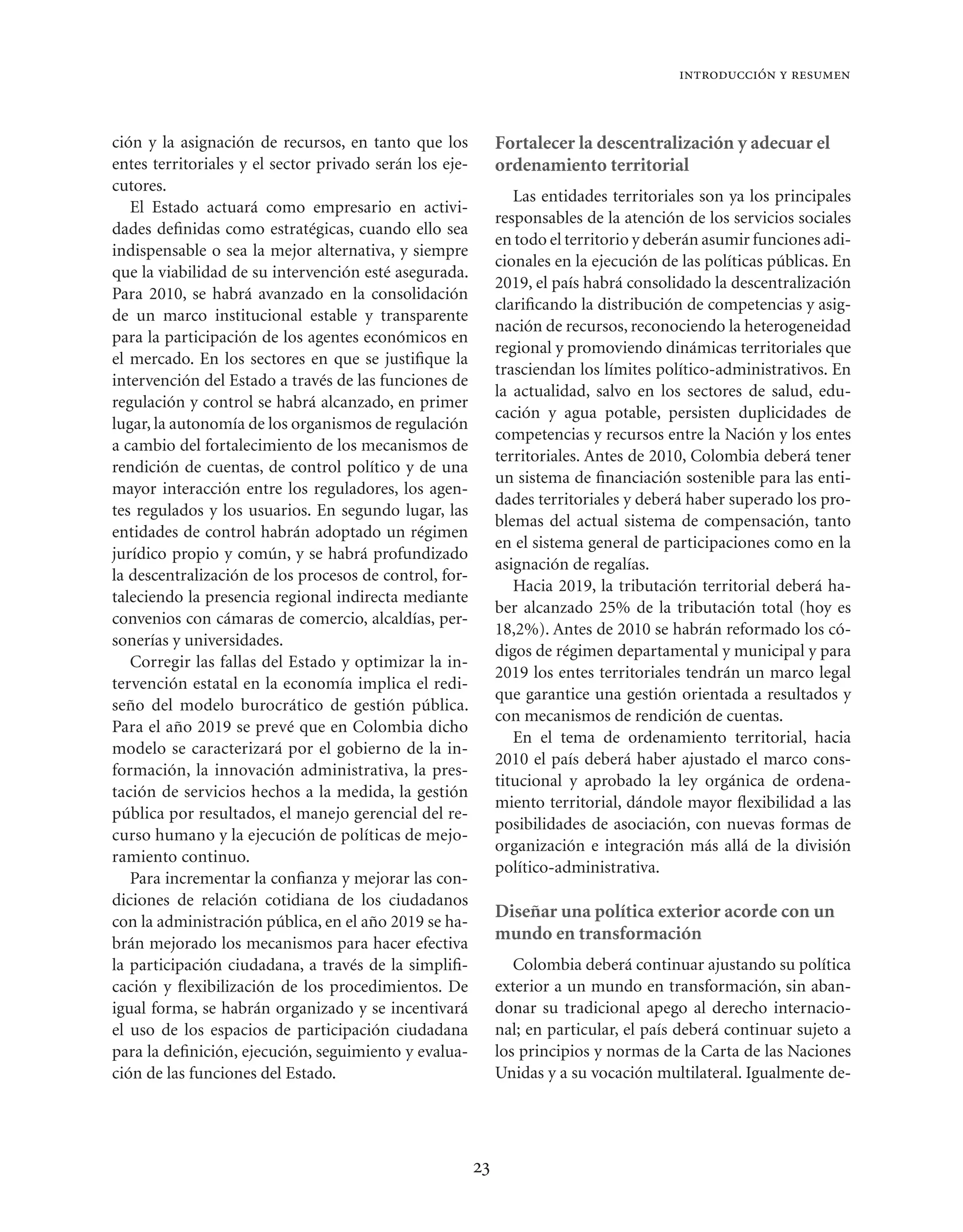 introducción y resumen



ción y la asignación de recursos, en tanto que los            Fortalecer la descentralización y adecuar el
entes territoriales y el sector privado serán los eje-        ordenamiento territorial
cutores.
                                                                 Las entidades territoriales son ya los principales
   El Estado actuará como empresario en activi-
                                                              responsables de la atención de los servicios sociales
dades deﬁnidas como estratégicas, cuando ello sea
                                                              en todo el territorio y deberán asumir funciones adi-
indispensable o sea la mejor alternativa, y siempre
                                                              cionales en la ejecución de las políticas públicas. En
que la viabilidad de su intervención esté asegurada.
                                                              2019, el país habrá consolidado la descentralización
Para 2010, se habrá avanzado en la consolidación
                                                              clariﬁcando la distribución de competencias y asig-
de un marco institucional estable y transparente
                                                              nación de recursos, reconociendo la heterogeneidad
para la participación de los agentes económicos en
                                                              regional y promoviendo dinámicas territoriales que
el mercado. En los sectores en que se justiﬁque la
                                                              trasciendan los límites político-administrativos. En
intervención del Estado a través de las funciones de
                                                              la actualidad, salvo en los sectores de salud, edu-
regulación y control se habrá alcanzado, en primer
                                                              cación y agua potable, persisten duplicidades de
lugar, la autonomía de los organismos de regulación
                                                              competencias y recursos entre la Nación y los entes
a cambio del fortalecimiento de los mecanismos de
                                                              territoriales. Antes de 2010, Colombia deberá tener
rendición de cuentas, de control político y de una
                                                              un sistema de ﬁnanciación sostenible para las enti-
mayor interacción entre los reguladores, los agen-
                                                              dades territoriales y deberá haber superado los pro-
tes regulados y los usuarios. En segundo lugar, las
                                                              blemas del actual sistema de compensación, tanto
entidades de control habrán adoptado un régimen
                                                              en el sistema general de participaciones como en la
jurídico propio y común, y se habrá profundizado
                                                              asignación de regalías.
la descentralización de los procesos de control, for-
                                                                 Hacia 2019, la tributación territorial deberá ha-
taleciendo la presencia regional indirecta mediante
                                                              ber alcanzado 25% de la tributación total (hoy es
convenios con cámaras de comercio, alcaldías, per-
                                                              18,2%). Antes de 2010 se habrán reformado los có-
sonerías y universidades.
                                                              digos de régimen departamental y municipal y para
   Corregir las fallas del Estado y optimizar la in-
                                                              2019 los entes territoriales tendrán un marco legal
tervención estatal en la economía implica el redi-
                                                              que garantice una gestión orientada a resultados y
seño del modelo burocrático de gestión pública.
                                                              con mecanismos de rendición de cuentas.
Para el año 2019 se prevé que en Colombia dicho
                                                                 En el tema de ordenamiento territorial, hacia
modelo se caracterizará por el gobierno de la in-
                                                              2010 el país deberá haber ajustado el marco cons-
formación, la innovación administrativa, la pres-
                                                              titucional y aprobado la ley orgánica de ordena-
tación de servicios hechos a la medida, la gestión
                                                              miento territorial, dándole mayor ﬂexibilidad a las
pública por resultados, el manejo gerencial del re-
                                                              posibilidades de asociación, con nuevas formas de
curso humano y la ejecución de políticas de mejo-
                                                              organización e integración más allá de la división
ramiento continuo.
                                                              político-administrativa.
   Para incrementar la conﬁanza y mejorar las con-
diciones de relación cotidiana de los ciudadanos
                                                              Diseñar una política exterior acorde con un
con la administración pública, en el año 2019 se ha-
brán mejorado los mecanismos para hacer efectiva
                                                              mundo en transformación
la participación ciudadana, a través de la simpliﬁ-              Colombia deberá continuar ajustando su política
cación y ﬂexibilización de los procedimientos. De             exterior a un mundo en transformación, sin aban-
igual forma, se habrán organizado y se incentivará            donar su tradicional apego al derecho internacio-
el uso de los espacios de participación ciudadana             nal; en particular, el país deberá continuar sujeto a
para la deﬁnición, ejecución, seguimiento y evalua-           los principios y normas de la Carta de las Naciones
ción de las funciones del Estado.                             Unidas y a su vocación multilateral. Igualmente de-




                                                         23
 