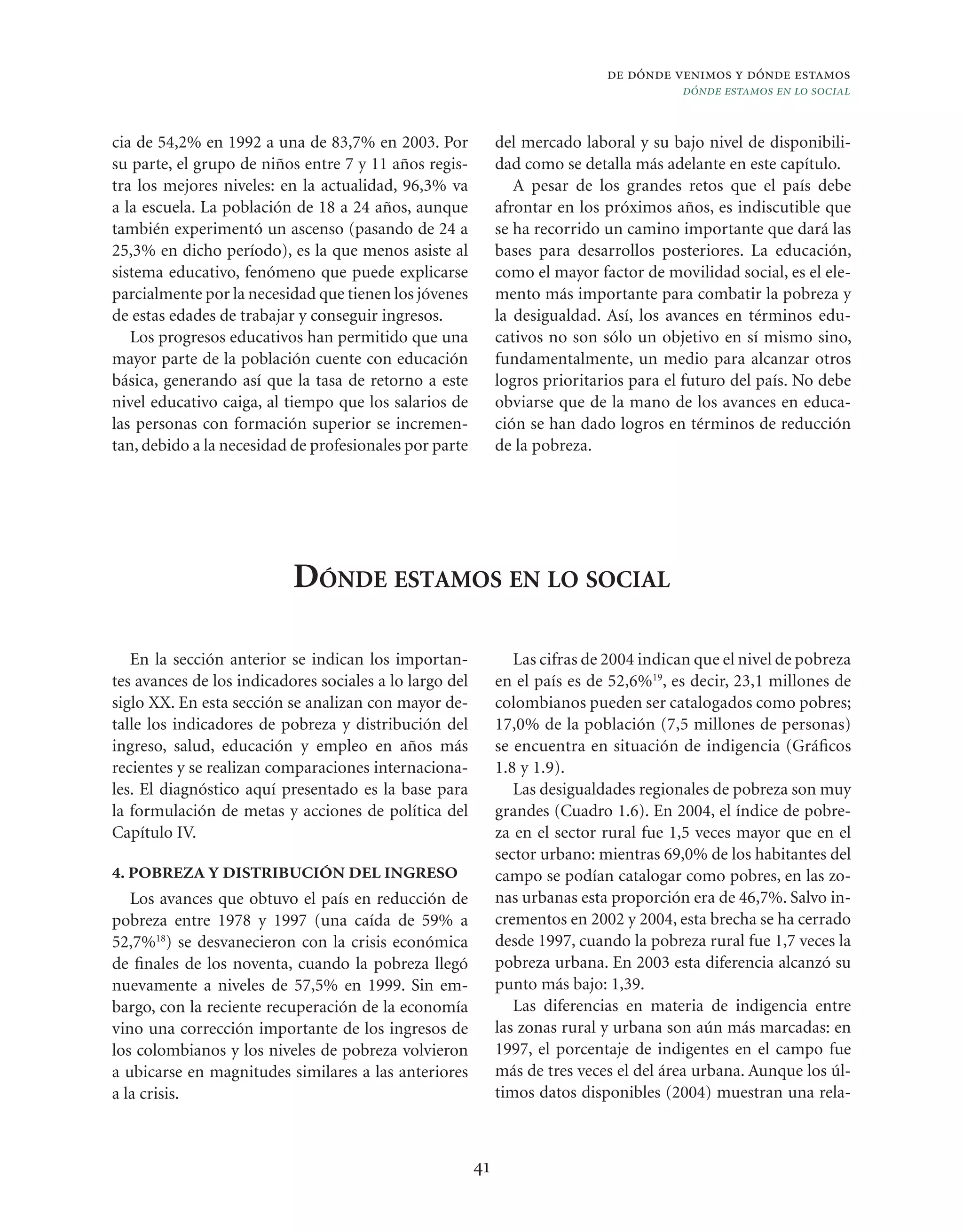 de dónde venimos y dónde estamos
                                                                                         dónde estamos en lo social


cia de 54,2% en 1992 a una de 83,7% en 2003. Por              del mercado laboral y su bajo nivel de disponibili-
su parte, el grupo de niños entre 7 y 11 años regis-          dad como se detalla más adelante en este capítulo.
tra los mejores niveles: en la actualidad, 96,3% va              A pesar de los grandes retos que el país debe
a la escuela. La población de 18 a 24 años, aunque            afrontar en los próximos años, es indiscutible que
también experimentó un ascenso (pasando de 24 a               se ha recorrido un camino importante que dará las
25,3% en dicho período), es la que menos asiste al            bases para desarrollos posteriores. La educación,
sistema educativo, fenómeno que puede explicarse              como el mayor factor de movilidad social, es el ele-
parcialmente por la necesidad que tienen los jóvenes          mento más importante para combatir la pobreza y
de estas edades de trabajar y conseguir ingresos.             la desigualdad. Así, los avances en términos edu-
   Los progresos educativos han permitido que una             cativos no son sólo un objetivo en sí mismo sino,
mayor parte de la población cuente con educación              fundamentalmente, un medio para alcanzar otros
básica, generando así que la tasa de retorno a este           logros prioritarios para el futuro del país. No debe
nivel educativo caiga, al tiempo que los salarios de          obviarse que de la mano de los avances en educa-
las personas con formación superior se incremen-              ción se han dado logros en términos de reducción
tan, debido a la necesidad de profesionales por parte         de la pobreza.




                           DÓNDE ESTAMOS EN LO SOCIAL

   En la sección anterior se indican los importan-               Las cifras de 2004 indican que el nivel de pobreza
tes avances de los indicadores sociales a lo largo del        en el país es de 52,6%19, es decir, 23,1 millones de
siglo XX. En esta sección se analizan con mayor de-           colombianos pueden ser catalogados como pobres;
talle los indicadores de pobreza y distribución del           17,0% de la población (7,5 millones de personas)
ingreso, salud, educación y empleo en años más                se encuentra en situación de indigencia (Gráﬁcos
recientes y se realizan comparaciones internaciona-           1.8 y 1.9).
les. El diagnóstico aquí presentado es la base para              Las desigualdades regionales de pobreza son muy
la formulación de metas y acciones de política del            grandes (Cuadro 1.6). En 2004, el índice de pobre-
Capítulo IV.                                                  za en el sector rural fue 1,5 veces mayor que en el
                                                              sector urbano: mientras 69,0% de los habitantes del
4. POBREZA Y DISTRIBUCIÓN DEL INGRESO                         campo se podían catalogar como pobres, en las zo-
   Los avances que obtuvo el país en reducción de             nas urbanas esta proporción era de 46,7%. Salvo in-
pobreza entre 1978 y 1997 (una caída de 59% a                 crementos en 2002 y 2004, esta brecha se ha cerrado
52,7%18) se desvanecieron con la crisis económica             desde 1997, cuando la pobreza rural fue 1,7 veces la
de ﬁnales de los noventa, cuando la pobreza llegó             pobreza urbana. En 2003 esta diferencia alcanzó su
nuevamente a niveles de 57,5% en 1999. Sin em-                punto más bajo: 1,39.
bargo, con la reciente recuperación de la economía               Las diferencias en materia de indigencia entre
vino una corrección importante de los ingresos de             las zonas rural y urbana son aún más marcadas: en
los colombianos y los niveles de pobreza volvieron            1997, el porcentaje de indigentes en el campo fue
a ubicarse en magnitudes similares a las anteriores           más de tres veces el del área urbana. Aunque los úl-
a la crisis.                                                  timos datos disponibles (2004) muestran una rela-



                                                         41
 