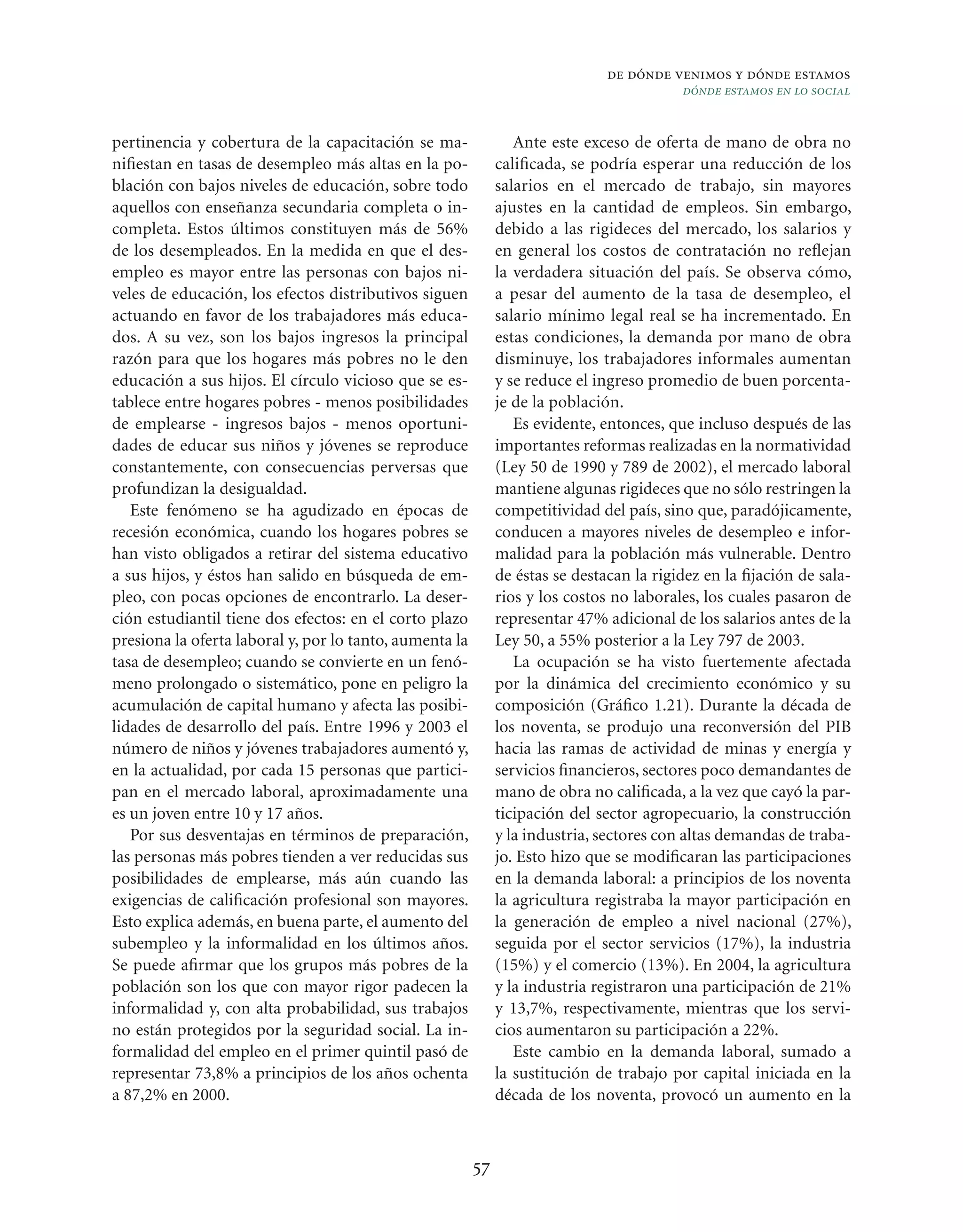 de dónde venimos y dónde estamos
                                                                                          dónde estamos en lo social


pertinencia y cobertura de la capacitación se ma-                Ante este exceso de oferta de mano de obra no
niﬁestan en tasas de desempleo más altas en la po-            caliﬁcada, se podría esperar una reducción de los
blación con bajos niveles de educación, sobre todo            salarios en el mercado de trabajo, sin mayores
aquellos con enseñanza secundaria completa o in-              ajustes en la cantidad de empleos. Sin embargo,
completa. Estos últimos constituyen más de 56%                debido a las rigideces del mercado, los salarios y
de los desempleados. En la medida en que el des-              en general los costos de contratación no reﬂejan
empleo es mayor entre las personas con bajos ni-              la verdadera situación del país. Se observa cómo,
veles de educación, los efectos distributivos siguen          a pesar del aumento de la tasa de desempleo, el
actuando en favor de los trabajadores más educa-              salario mínimo legal real se ha incrementado. En
dos. A su vez, son los bajos ingresos la principal            estas condiciones, la demanda por mano de obra
razón para que los hogares más pobres no le den               disminuye, los trabajadores informales aumentan
educación a sus hijos. El círculo vicioso que se es-          y se reduce el ingreso promedio de buen porcenta-
tablece entre hogares pobres - menos posibilidades            je de la población.
de emplearse - ingresos bajos - menos oportuni-                  Es evidente, entonces, que incluso después de las
dades de educar sus niños y jóvenes se reproduce              importantes reformas realizadas en la normatividad
constantemente, con consecuencias perversas que               (Ley 50 de 1990 y 789 de 2002), el mercado laboral
profundizan la desigualdad.                                   mantiene algunas rigideces que no sólo restringen la
   Este fenómeno se ha agudizado en épocas de                 competitividad del país, sino que, paradójicamente,
recesión económica, cuando los hogares pobres se              conducen a mayores niveles de desempleo e infor-
han visto obligados a retirar del sistema educativo           malidad para la población más vulnerable. Dentro
a sus hijos, y éstos han salido en búsqueda de em-            de éstas se destacan la rigidez en la ﬁjación de sala-
pleo, con pocas opciones de encontrarlo. La deser-            rios y los costos no laborales, los cuales pasaron de
ción estudiantil tiene dos efectos: en el corto plazo         representar 47% adicional de los salarios antes de la
presiona la oferta laboral y, por lo tanto, aumenta la        Ley 50, a 55% posterior a la Ley 797 de 2003.
tasa de desempleo; cuando se convierte en un fenó-               La ocupación se ha visto fuertemente afectada
meno prolongado o sistemático, pone en peligro la             por la dinámica del crecimiento económico y su
acumulación de capital humano y afecta las posibi-            composición (Gráﬁco 1.21). Durante la década de
lidades de desarrollo del país. Entre 1996 y 2003 el          los noventa, se produjo una reconversión del PIB
número de niños y jóvenes trabajadores aumentó y,             hacia las ramas de actividad de minas y energía y
en la actualidad, por cada 15 personas que partici-           servicios ﬁnancieros, sectores poco demandantes de
pan en el mercado laboral, aproximadamente una                mano de obra no caliﬁcada, a la vez que cayó la par-
es un joven entre 10 y 17 años.                               ticipación del sector agropecuario, la construcción
   Por sus desventajas en términos de preparación,            y la industria, sectores con altas demandas de traba-
las personas más pobres tienden a ver reducidas sus           jo. Esto hizo que se modiﬁcaran las participaciones
posibilidades de emplearse, más aún cuando las                en la demanda laboral: a principios de los noventa
exigencias de caliﬁcación profesional son mayores.            la agricultura registraba la mayor participación en
Esto explica además, en buena parte, el aumento del           la generación de empleo a nivel nacional (27%),
subempleo y la informalidad en los últimos años.              seguida por el sector servicios (17%), la industria
Se puede aﬁrmar que los grupos más pobres de la               (15%) y el comercio (13%). En 2004, la agricultura
población son los que con mayor rigor padecen la              y la industria registraron una participación de 21%
informalidad y, con alta probabilidad, sus trabajos           y 13,7%, respectivamente, mientras que los servi-
no están protegidos por la seguridad social. La in-           cios aumentaron su participación a 22%.
formalidad del empleo en el primer quintil pasó de               Este cambio en la demanda laboral, sumado a
representar 73,8% a principios de los años ochenta            la sustitución de trabajo por capital iniciada en la
a 87,2% en 2000.                                              década de los noventa, provocó un aumento en la



                                                         57
 