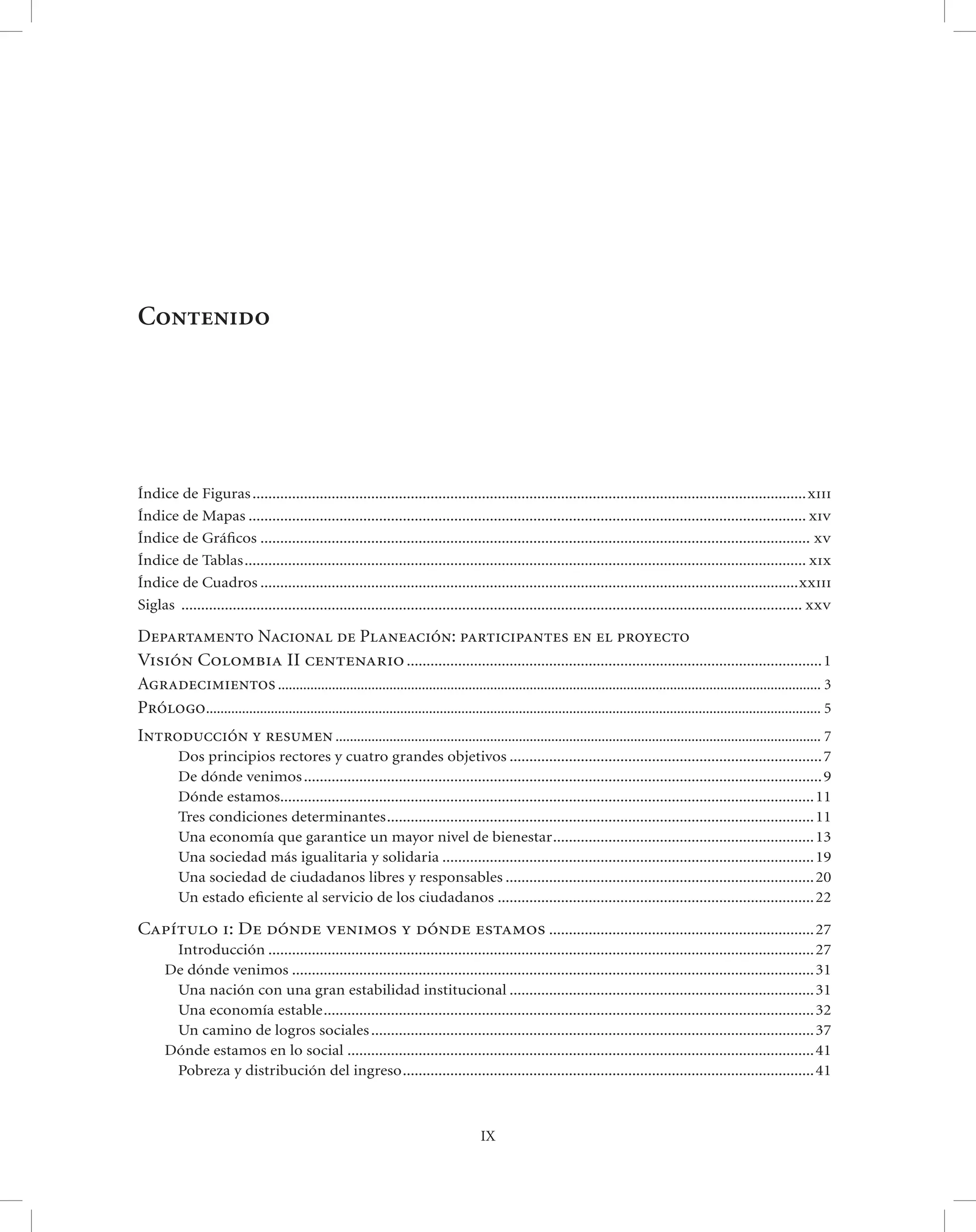Contenido




Índice de Figuras ............................................................................................................................................xiii
Índice de Mapas ............................................................................................................................................. xiv
Índice de Gráﬁcos ........................................................................................................................................... xv
Índice de Tablas .............................................................................................................................................. xix
Índice de Cuadros ........................................................................................................................................xxiii
Siglas ............................................................................................................................................................. xxv

Departamento Nacional de Planeación: participantes en el proyecto
Visión Colombia II centenario ......................................................................................................... 1
Agradecimientos ....................................................................................................................................................... 3
Prólogo ........................................................................................................................................................................... 5
Introducción y resumen ....................................................................................................................................... 7
          Dos principios rectores y cuatro grandes objetivos ............................................................................... 7
          De dónde venimos ................................................................................................................................... 9
          Dónde estamos....................................................................................................................................... 11
          Tres condiciones determinantes ............................................................................................................ 11
          Una economía que garantice un mayor nivel de bienestar .................................................................. 13
          Una sociedad más igualitaria y solidaria .............................................................................................. 19
          Una sociedad de ciudadanos libres y responsables .............................................................................. 20
          Un estado eﬁciente al servicio de los ciudadanos ................................................................................ 22

Capítulo i: De dónde venimos y dónde estamos ................................................................... 27
        Introducción .......................................................................................................................................... 27
       De dónde venimos .................................................................................................................................... 31
        Una nación con una gran estabilidad institucional ............................................................................. 31
        Una economía estable ............................................................................................................................ 32
        Un camino de logros sociales ................................................................................................................ 37
       Dónde estamos en lo social ...................................................................................................................... 41
        Pobreza y distribución del ingreso ........................................................................................................ 41



                                                                                         IX
 