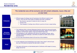 Project Components
 Residential area

                      The residential area will be exclusive and will contain embassies, luxury villas and
                                                         a 6 star hotel


                   Different types of embassy may be found given the different needs of each
                    country. From the start three types of embassy have been considered:
Embassies                  Big embassies, equivalent to double the size of a large villa
                           Big embassies, equivalent to double the size of a large villa
                           Standard villas
                           Standard villas
                           “Multi-delegation” buildings where different countries will share a single building
                           “Multi-delegation” buildings where different            will share a single building




                   The residential offer at Amman Diplomatic Quarter will be first class and of great
                    variety, forming a space of great authenticity and quality. Within it three types of
                    residences will be found: palaces, large and medium sized villas
 Exclusive
                   The atmosphere in the residential area will be very peaceful, private, with a
Real Estate         carefully maintained landscape, controlled circulation of traffic and a 24 hour
                    security service
                   An first class international school at the service of the residents



                   In the residential area the Boutique 6 star hotel (“hors classe”) will be found,
                    born out of the desire to become the best hotel in Jordan
  Hotel
                   This hotel will become an international point of reference with respect to luxury,
                    design and service


                                                                                                                   14
 