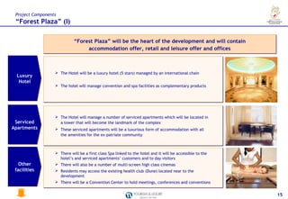 Project Components
 “Forest Plaza” (I)

                            “Forest Plaza” will be the heart of the development and will contain
                                 accommodation offer, retail and leisure offer and offices



                   The Hotel will be a luxury hotel (5 stars) managed by an international chain
 Luxury
  Hotel
                   The hotel will manage convention and spa facilities as complementary products




                   The Hotel will manage a number of serviced apartments which will be located in
 Serviced           a tower that will become the landmark of the complex
Apartments         These serviced apartments will be a luxurious form of accommodation with all
                    the amenities for the ex-patriate community



                   There will be a first class Spa linked to the hotel and it will be accessible to the
                    hotel’s and serviced apartments’ customers and to day visitors
   Other           There will also be a number of multi-screen high class cinemas
 facilities        Residents may access the existing health club (Dune) located near to the
                    development
                   There will be a Convention Center to hold meetings, conferences and conventions


                                                                                                           15
 