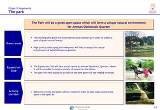 Project Components
 The park

                      The Park will be a great open space which will form a unique natural environment
                                                for Amman Diplomatic Quarter


                   The existing pine grove will be preserved and cleaned-up in order to create a
                    park of great natural beauty
Green areas
                   High quality landscaping and viewpoints will help to enjoy this unique
                    environment of autochthonous vegetation




                   The Equestrian Club will be a social centre at Amman Diplomatic Quarter, where
Equestrian
                    it will be possible to enjoy a variety of equestrian disciplines
   Club
                   The park will have access to an area of the pine grove for the ridding of horses




 Activity          Different circuits and paths will be created in order to take walks and practise
 corridor           sport in the open air




                                                                                                         17
 