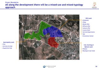 Project Boundaries
      All along the development there will be a mixed-use and mixed-typology
      approach



                                                                                  GFH Land:
                                                                          • Embassies
                                                                          • Villas
                                                                          • Retail offer
                                                                          • Offices offer
                                                                          • Leisure offer
                                                                          • Luxury hotel
                                                                          • Serviced Apartments
                                                                          • Spa
                                                                          • Convention Center




  Municipality Land:
• Parc
                                                                               H.M. the King of
• Activity Corridor
                                                                                Bahrain Land:
• Equestrian Club
                                                                          • Palaces
                                                                          • Boutique 6 star hotel




                                                                                                    19
 