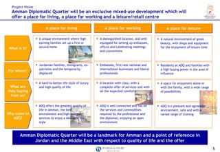 Project Vision
  Amman Diplomatic Quarter will be an exclusive mixed-use development which will
  offer a place for living, a place for working and a leisure/retail centre

                        A place for living                    A place for working                     A place for leisure

                   A unique environment where high         A distinguished location, and well     A natural environment of great
                   earning families set up a first or      equipped for setting up embassies,     beauty, with shops and equipment
 What is it?       second home                             offices and celebrating meetings       for the enjoyment of leisure time
                                                           and conventions



                   Jordanian families, immigrants, ex-     Embassies, first rate national and     Residents at ADQ and families with
                   patriates and the temporarily           international businesses and liberal   a high buying power in the area of
For whom?
                   displaced                               professionals                          influence


                   A hard-to-better life-style of luxury   A location with class, with a          A space for enjoyment alone or
 What are          and high quality of life                complete offer of services and with    with the family, with a wide range
they buying                                                all the expected comforts              of possibilities
  from us?

                   ADQ offers the greatest quality of      ADQ is well connected and has all      ADQ is a pleasant and agreeable
                   life in Amman, the best                 the services and commodities           environment, safe and with a
Why come to        environment and high-quality            required by the professional and       varied range of training
   ADQ?            services to enjoy a desirable life-     the diplomat, enjoying an open
                   style                                   environment



       Amman Diplomatic Quarter will be a landmark for Amman and a point of reference in
            Jordan and the Middle East with respect to quality of life and the offer
                                                                                                                                       5
 