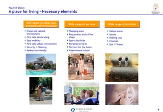 Project Vision
A place for living – Necessary elements

                  Well cared for urban and
                                                 Wide range of services   Wide range of activities
                 architectural environment

                  Preserved natural              Shopping area             Nature areas
                  environment                    Restaurants and coffee    Sports
                  First rate landscaping         shops                     Ridding club
                  Easy mobility                  Sports facilities         Cinemas
                  First rate urban environment   Personal services         Spa / Fitness
                  Security / Cleaning            Services for the home
                  Pedestrian friendly            International school




                                                                                                     6
 