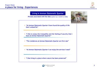Project Vision
A place for living – Experiences

                             Living in Amman Diplomatic Quarter
                       Phrases associated with the idea (spoken by a resident at ADQ)




                  • “At Amman Diplomatic Quarter I have found the quality of life
                    that I wished for”



                  • “I like to enjoy the tranquillity and the feeling of security that I
                    have at Amman Diplomatic Quarter”


                  • “The residences at Amman Diplomatic Quarter are first rate”




                  • “At Amman Diplomatic Quarter I can enjoy the services I need”




                  • “I like living in a place where nature has been preserved”



                                                                                           7
 