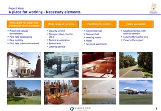 Project VIsion
A place for working – Necessary elements

 Well cared for urban and
                               Wide range of services      Facilities for events      Easily accessible
architectural environment

Preserved natural              Security service            Convention hall         Good connection with
environment                    Transport (taxi, shuttle,   Banquet hall            railway network
First rate landscaping         etc.)                       Meeting rooms           Close to the capital city
Easy mobility                  Technical assistance        Hotel                   Close to the airport
First rate urban environment   Restaurants                 Serviced apartments
                               Catering service




                                                                                                               8
 