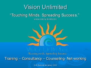 Dr.K.Balasubramanian, CEODr.K.Balasubramanian, CEO
Vision UnlimitedVision Unlimited
“Touching Minds. Spreading Success.”“Touching Minds. Spreading Success.”
www.visionunlimited.inwww.visionunlimited.in
Training – Consultancy – Counseling- Net-workingTraining – Consultancy – Counseling- Net-working
 