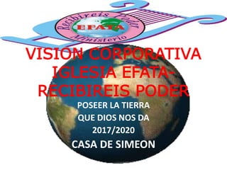 VISION CORPORATIVA
IGLESIA EFATA-
RECIBIREIS PODER
POSEER LA TIERRA
QUE DIOS NOS DA
2017/2020
CASA DE SIMEON
 