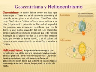 se puede definir como una idea que
postula que la Tierra está en el centro del universo y el
resto de astros giran a su alrededor. Científicos tales
como Copérnico o Galileo sufrieron duras críticas a su
obra (el primero) o privación de libertad (el segundo)
por postular, con evidencias científicas, que era la
Tierra la que giraba alrededor del Sol. Los literalistas
actuales echan balones fuera al señalar que todo fue una
estrategia de la iglesia católica (a la que ellos aprecian
poco, por decirlo de forma suave), y en el colmo del
cinismo toman como símbolo de científico a emular a
Galileo.
Antigua teoría cosmológica que
consideraba que el Sol era una estrella inmóvil alrededor
del cual giraba la Tierra y los demás planetas: Copérnico
fue el gran defensor del heliocentrismo frente al
geocentrismo quien decía que la tierra no está en reposo,
sino que gira sobre sí misma, lo que produce el día y la
noche.

 
