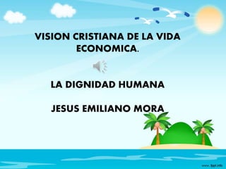 VISION CRISTIANA DE LA VIDA 
ECONOMICA. 
LA DIGNIDAD HUMANA 
JESUS EMILIANO MORA 
 