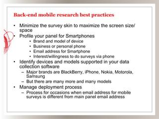 Back-end mobile research best practices

•  Minimize the survey skin to maximize the screen size/
   space
•  Profile your panel for Smartphones
       •    Brand and model of device
       •    Business or personal phone
       •    Email address for Smartphone
       •    Interest/willingness to do surveys via phone
•  Identify devices and models supported in your data
   collection software
   –  Major brands are BlackBerry, iPhone, Nokia, Motorola,
      Samsung
   –  But there are many more and many models
•  Manage deployment process
   –  Process for occasions when email address for mobile
      surveys is different from main panel email address
 