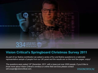 Vision Critical’s Springboard Christmas Survey 2011
As part of our festive contribution we asked a series of fun and festive questions to a nationally
representative sample of people from our UK panel and the results are on the next few pages, enjoy!

The questions were asked 14th December, 2011, with a base just over 2000 people. If you’d like to
know more about Vision Critical’s omnibus or online field services please contact
will.cooper@visioncritical.com.
 