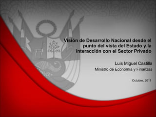 Visión de Desarrollo Nacional desde el punto del vista del Estado y la interacción con el Sector Privado Octubre, 2011 Luis Miguel Castilla Ministro de Economía y Finanzas 