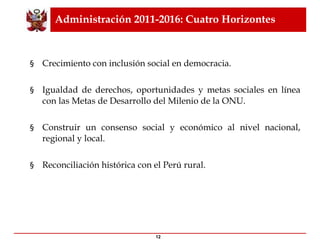 Administración 2011-2016: Cuatro Horizontes Crecimiento con inclusión social en democracia. Igualdad de derechos, oportunidades y metas sociales en línea con las Metas de Desarrollo del Milenio de la ONU. Construir un consenso social y económico al nivel nacional, regional y local.  Reconciliación histórica con el Perú rural.  