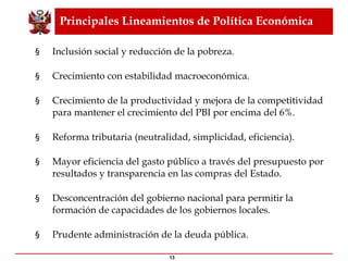 Principales Lineamientos de Política Económica Inclusión social y reducción de la pobreza. Crecimiento con estabilidad macroeconómica. Crecimiento de la productividad y mejora de la competitividad para mantener el crecimiento del PBI por encima del 6%. Reforma tributaria (neutralidad, simplicidad, eficiencia). Mayor eficiencia del gasto público a través del presupuesto por resultados y transparencia en las compras del Estado. Desconcentración del gobierno nacional para permitir la formación de capacidades de los gobiernos locales. Prudente administración de la deuda pública. 