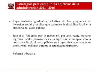 Estrategias para cumplir los objetivos de la administración 2011 - 2016   Implementación gradual y selectiva de los programas de inversión social y pública que garantice la disciplina fiscal y la eficiencia del gasto público. Solo si el PBI crece por lo menos 6% por año,  habrá mayores ingresos fiscales permanentes y siempre que se cumplan con la normativa fiscal, el gasto público será capaz de crecer alrededor de S/.40 mil millones durante la actual administración. R eform a  tributaria . 