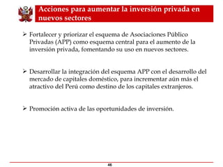 Acciones para aumentar la inversión privada en nuevos sectores Fortalecer y priorizar el esquema de Asociaciones Público Privadas (APP) como esquema central para el aumento de la inversión privada, fomentando su uso en nuevos sectores. Desarrollar la integración del esquema APP con el desarrollo del mercado de capitales doméstico, para incrementar aún más el atractivo del Perú como destino de los capitales extranjeros. Promoción activa de las oportunidades de inversión. 