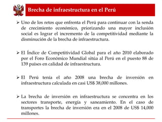 Brecha de infraestructura en el Perú Uno de los retos que enfrenta el Perú para continuar con la senda de crecimiento económico, priorizando una mayor inclusión social es lograr el incremento de la competitividad mediante la disminución de la brecha de infraestructura. El Índice de Competitividad Global para el año 2010 elaborado por el Foro Económico Mundial sitúa al Perú en el puesto 88 de 139 países en calidad de infraestructura. El Perú tenía el año 2008 una brecha de inversión en infraestructura calculada en casi US$ 38,000 millones. La brecha de inversión en infraestructura se concentra en los sectores transporte, energía y saneamiento. En el caso de transportes la brecha de inversión era en el 2008 de US$ 14,000 millones. 