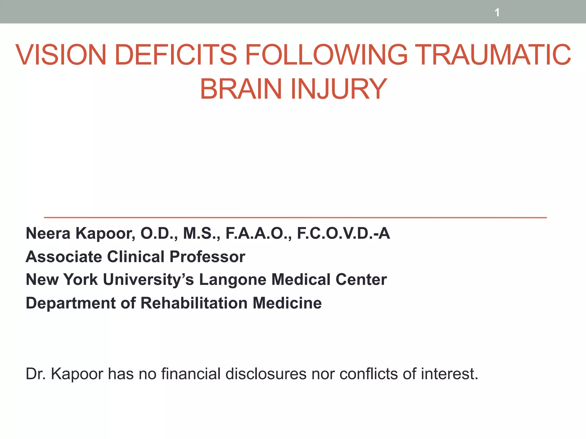VISION DEFICITS FOLLOWING TRAUMATIC
BRAIN INJURY
Neera Kapoor, O.D., M.S., F.A.A.O., F.C.O.V.D.-A
Associate Clinical Professor
New York University’s Langone Medical Center
Department of Rehabilitation Medicine
Dr. Kapoor has no financial disclosures nor conflicts of interest.
1
 