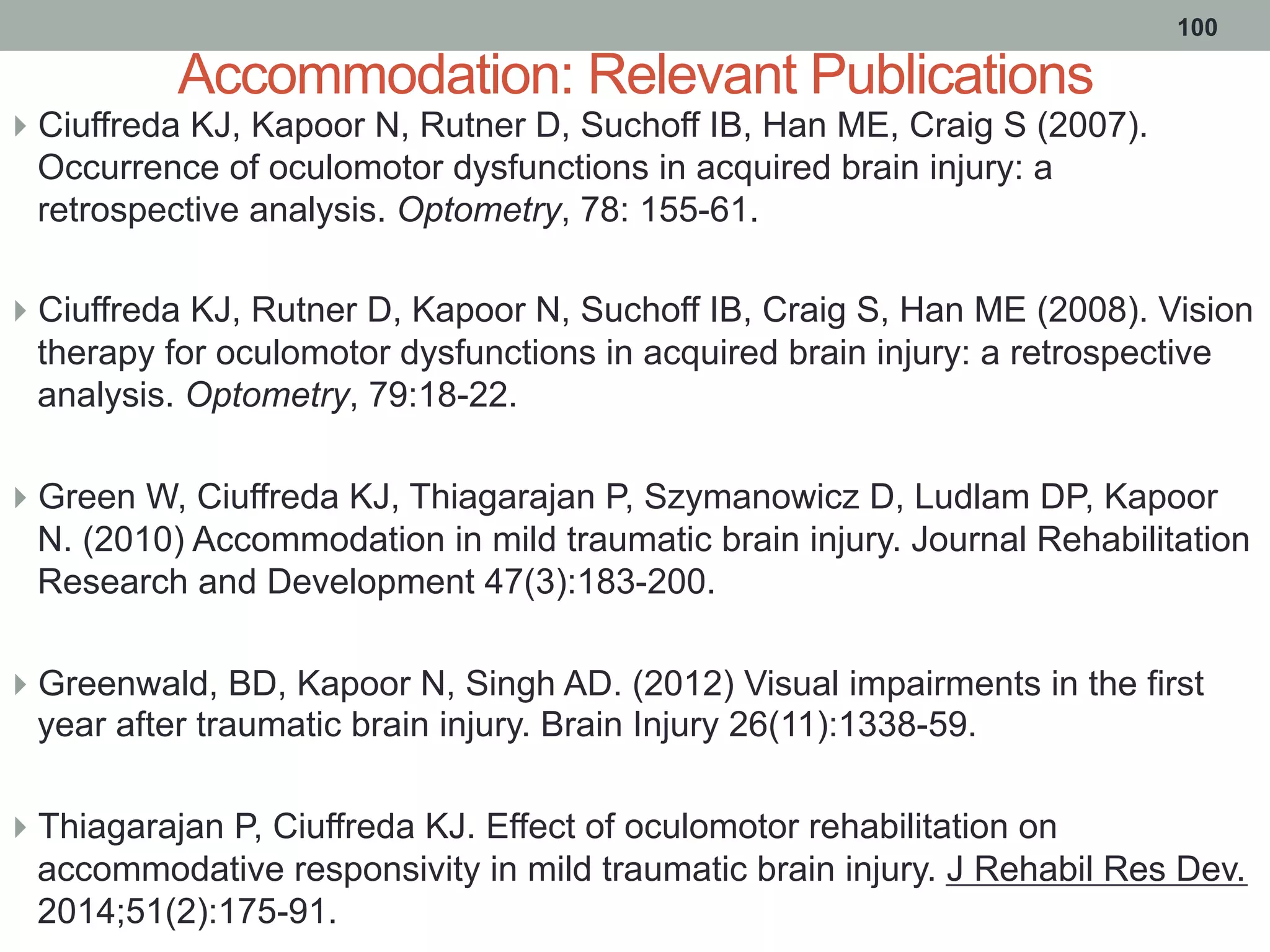 Accommodation: Relevant Publications
}  Ciuffreda KJ, Kapoor N, Rutner D, Suchoff IB, Han ME, Craig S (2007).
Occurrence of oculomotor dysfunctions in acquired brain injury: a
retrospective analysis. Optometry, 78: 155-61.
}  Ciuffreda KJ, Rutner D, Kapoor N, Suchoff IB, Craig S, Han ME (2008). Vision
therapy for oculomotor dysfunctions in acquired brain injury: a retrospective
analysis. Optometry, 79:18-22.
}  Green W, Ciuffreda KJ, Thiagarajan P, Szymanowicz D, Ludlam DP, Kapoor
N. (2010) Accommodation in mild traumatic brain injury. Journal Rehabilitation
Research and Development 47(3):183-200.
}  Greenwald, BD, Kapoor N, Singh AD. (2012) Visual impairments in the first
year after traumatic brain injury. Brain Injury 26(11):1338-59.
}  Thiagarajan P, Ciuffreda KJ. Effect of oculomotor rehabilitation on
accommodative responsivity in mild traumatic brain injury. J Rehabil Res Dev.
2014;51(2):175-91.
100
 