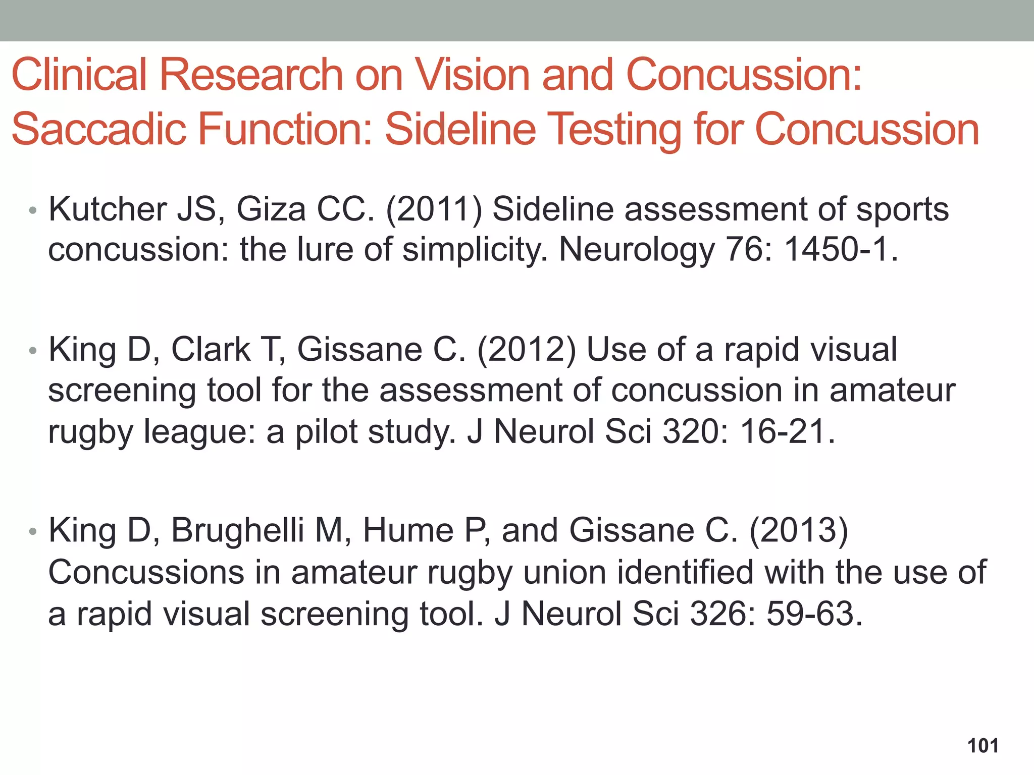 Clinical Research on Vision and Concussion:
Saccadic Function: Sideline Testing for Concussion
•  Kutcher JS, Giza CC. (2011) Sideline assessment of sports
concussion: the lure of simplicity. Neurology 76: 1450-1.
•  King D, Clark T, Gissane C. (2012) Use of a rapid visual
screening tool for the assessment of concussion in amateur
rugby league: a pilot study. J Neurol Sci 320: 16-21.
•  King D, Brughelli M, Hume P, and Gissane C. (2013)
Concussions in amateur rugby union identified with the use of
a rapid visual screening tool. J Neurol Sci 326: 59-63.
101
 