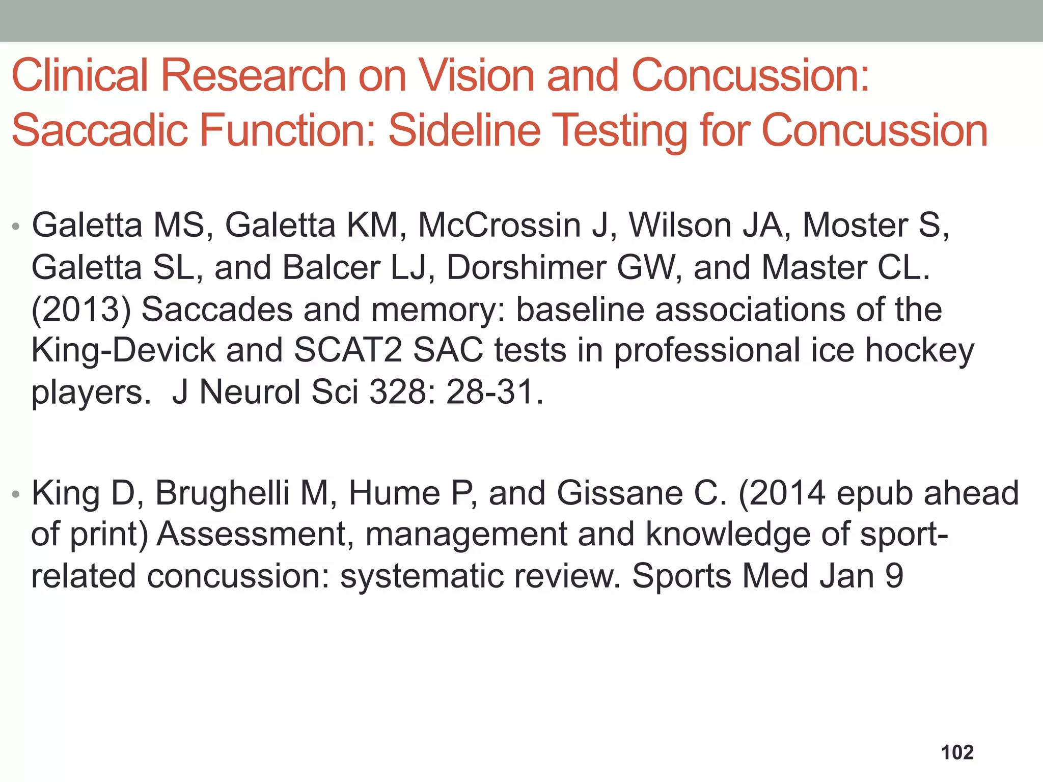 Clinical Research on Vision and Concussion:
Saccadic Function: Sideline Testing for Concussion
•  Galetta MS, Galetta KM, McCrossin J, Wilson JA, Moster S,
Galetta SL, and Balcer LJ, Dorshimer GW, and Master CL.
(2013) Saccades and memory: baseline associations of the
King-Devick and SCAT2 SAC tests in professional ice hockey
players. J Neurol Sci 328: 28-31.
•  King D, Brughelli M, Hume P, and Gissane C. (2014 epub ahead
of print) Assessment, management and knowledge of sport-
related concussion: systematic review. Sports Med Jan 9
102
 