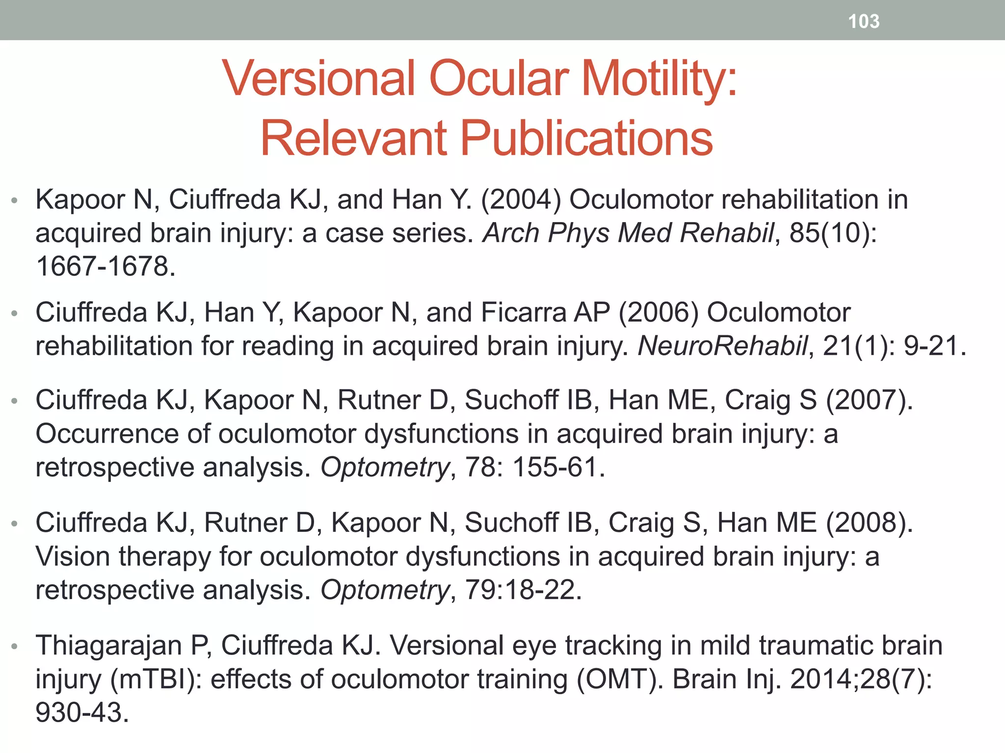 Versional Ocular Motility:
Relevant Publications
•  Kapoor N, Ciuffreda KJ, and Han Y. (2004) Oculomotor rehabilitation in
acquired brain injury: a case series. Arch Phys Med Rehabil, 85(10):
1667-1678.
•  Ciuffreda KJ, Han Y, Kapoor N, and Ficarra AP (2006) Oculomotor
rehabilitation for reading in acquired brain injury. NeuroRehabil, 21(1): 9-21.
•  Ciuffreda KJ, Kapoor N, Rutner D, Suchoff IB, Han ME, Craig S (2007).
Occurrence of oculomotor dysfunctions in acquired brain injury: a
retrospective analysis. Optometry, 78: 155-61.
•  Ciuffreda KJ, Rutner D, Kapoor N, Suchoff IB, Craig S, Han ME (2008).
Vision therapy for oculomotor dysfunctions in acquired brain injury: a
retrospective analysis. Optometry, 79:18-22.
•  Thiagarajan P, Ciuffreda KJ. Versional eye tracking in mild traumatic brain
injury (mTBI): effects of oculomotor training (OMT). Brain Inj. 2014;28(7):
930-43.
103
 