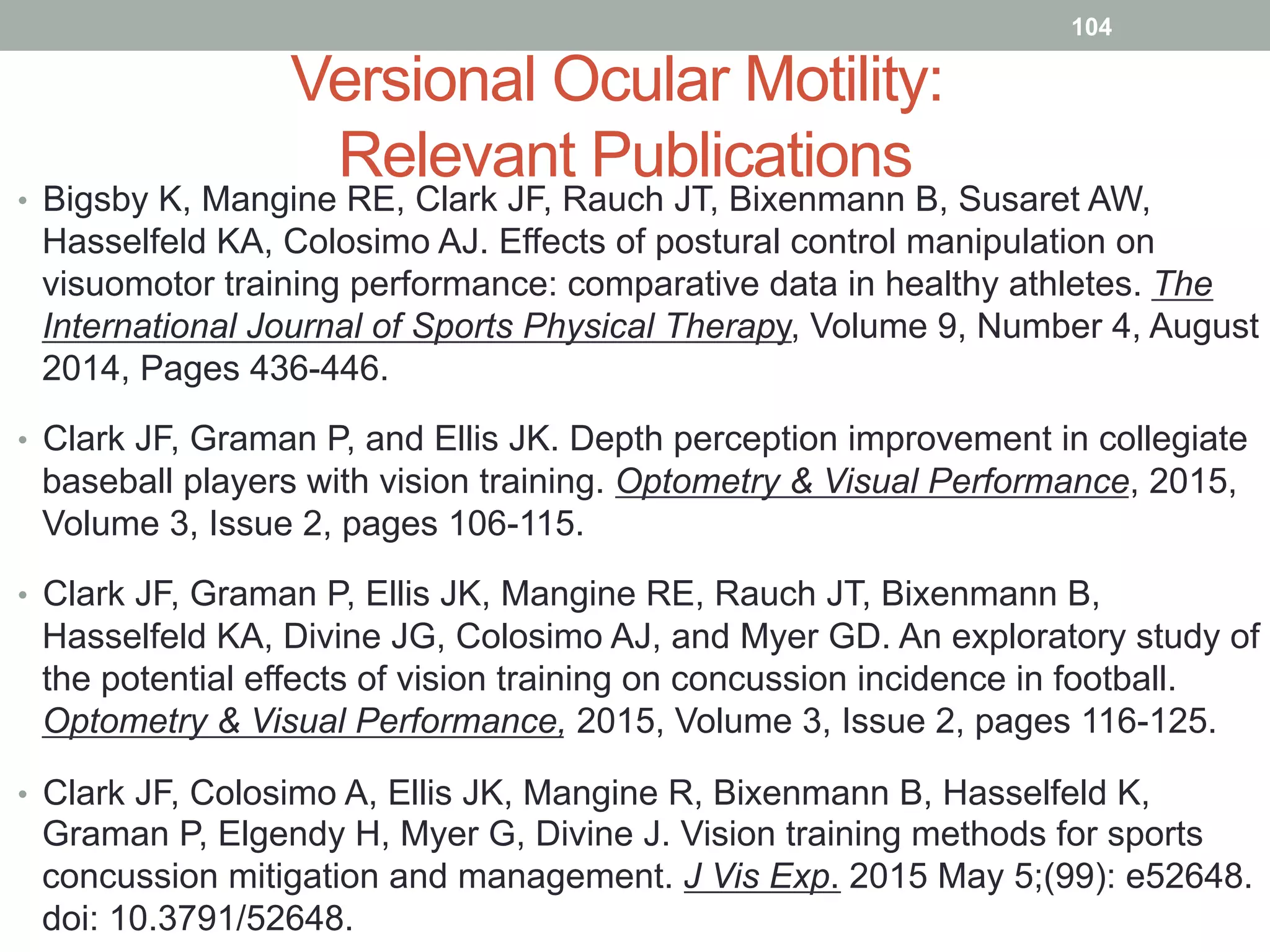 Versional Ocular Motility:
Relevant Publications
•  Bigsby K, Mangine RE, Clark JF, Rauch JT, Bixenmann B, Susaret AW,
Hasselfeld KA, Colosimo AJ. Effects of postural control manipulation on
visuomotor training performance: comparative data in healthy athletes. The
International Journal of Sports Physical Therapy, Volume 9, Number 4, August
2014, Pages 436-446.
•  Clark JF, Graman P, and Ellis JK. Depth perception improvement in collegiate
baseball players with vision training. Optometry & Visual Performance, 2015,
Volume 3, Issue 2, pages 106-115.
•  Clark JF, Graman P, Ellis JK, Mangine RE, Rauch JT, Bixenmann B,
Hasselfeld KA, Divine JG, Colosimo AJ, and Myer GD. An exploratory study of
the potential effects of vision training on concussion incidence in football.
Optometry & Visual Performance, 2015, Volume 3, Issue 2, pages 116-125.
•  Clark JF, Colosimo A, Ellis JK, Mangine R, Bixenmann B, Hasselfeld K,
Graman P, Elgendy H, Myer G, Divine J. Vision training methods for sports
concussion mitigation and management. J Vis Exp. 2015 May 5;(99): e52648.
doi: 10.3791/52648.
104
 