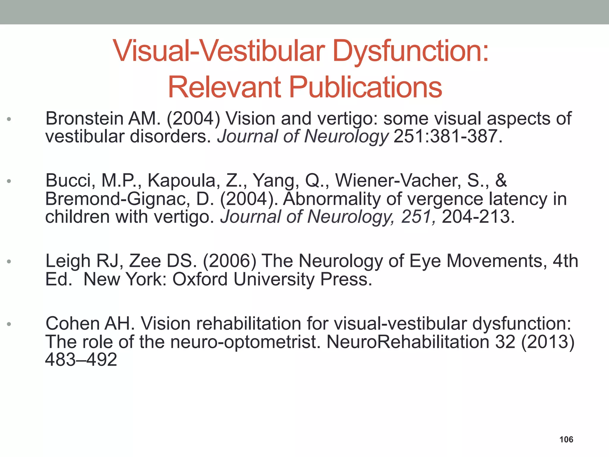 Visual-Vestibular Dysfunction:
Relevant Publications
•  Bronstein AM. (2004) Vision and vertigo: some visual aspects of
vestibular disorders. Journal of Neurology 251:381-387.
•  Bucci, M.P., Kapoula, Z., Yang, Q., Wiener-Vacher, S., &
Bremond-Gignac, D. (2004). Abnormality of vergence latency in
children with vertigo. Journal of Neurology, 251, 204-213.
•  Leigh RJ, Zee DS. (2006) The Neurology of Eye Movements, 4th
Ed. New York: Oxford University Press.
•  Cohen AH. Vision rehabilitation for visual-vestibular dysfunction:
The role of the neuro-optometrist. NeuroRehabilitation 32 (2013)
483–492
106
 