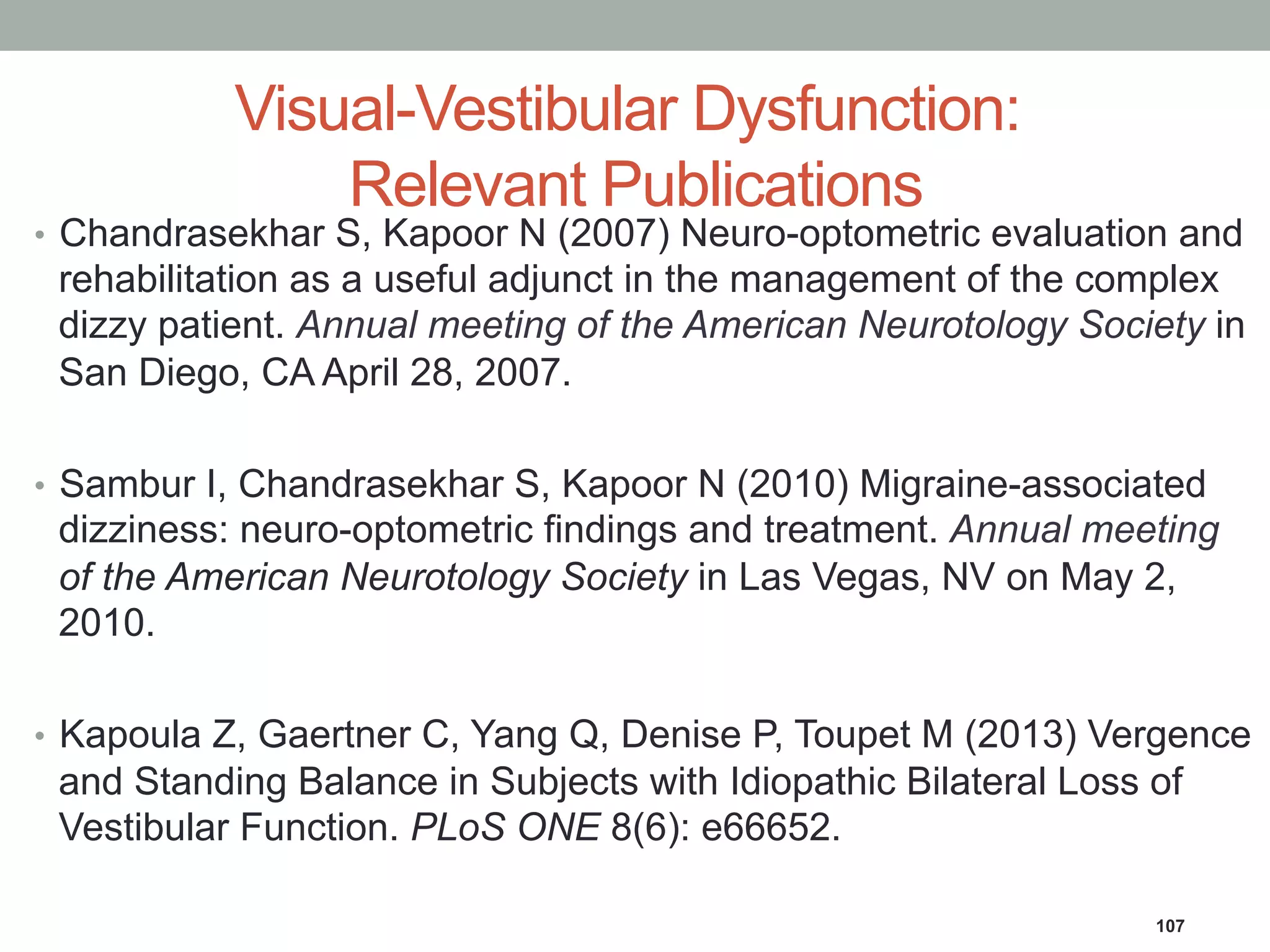 Visual-Vestibular Dysfunction:
Relevant Publications
•  Chandrasekhar S, Kapoor N (2007) Neuro-optometric evaluation and
rehabilitation as a useful adjunct in the management of the complex
dizzy patient. Annual meeting of the American Neurotology Society in
San Diego, CA April 28, 2007.
•  Sambur I, Chandrasekhar S, Kapoor N (2010) Migraine-associated
dizziness: neuro-optometric findings and treatment. Annual meeting
of the American Neurotology Society in Las Vegas, NV on May 2,
2010.
•  Kapoula Z, Gaertner C, Yang Q, Denise P, Toupet M (2013) Vergence
and Standing Balance in Subjects with Idiopathic Bilateral Loss of
Vestibular Function. PLoS ONE 8(6): e66652.
107
 