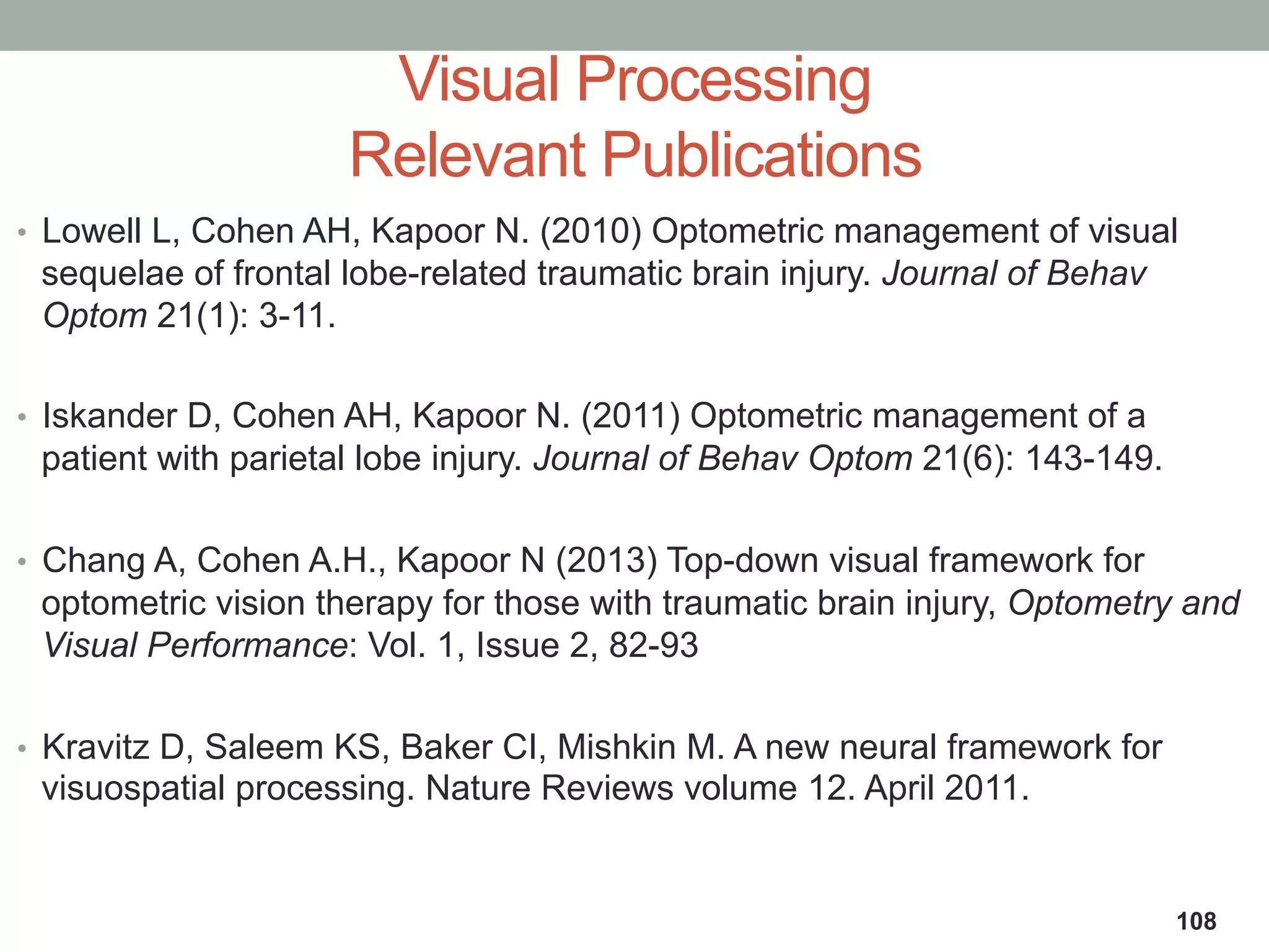 •  Lowell L, Cohen AH, Kapoor N. (2010) Optometric management of visual
sequelae of frontal lobe-related traumatic brain injury. Journal of Behav
Optom 21(1): 3-11.
•  Iskander D, Cohen AH, Kapoor N. (2011) Optometric management of a
patient with parietal lobe injury. Journal of Behav Optom 21(6): 143-149.
•  Chang A, Cohen A.H., Kapoor N (2013) Top-down visual framework for
optometric vision therapy for those with traumatic brain injury, Optometry and
Visual Performance: Vol. 1, Issue 2, 82-93
•  Kravitz D, Saleem KS, Baker CI, Mishkin M. A new neural framework for
visuospatial processing. Nature Reviews volume 12. April 2011.
Visual Processing
Relevant Publications
108
 