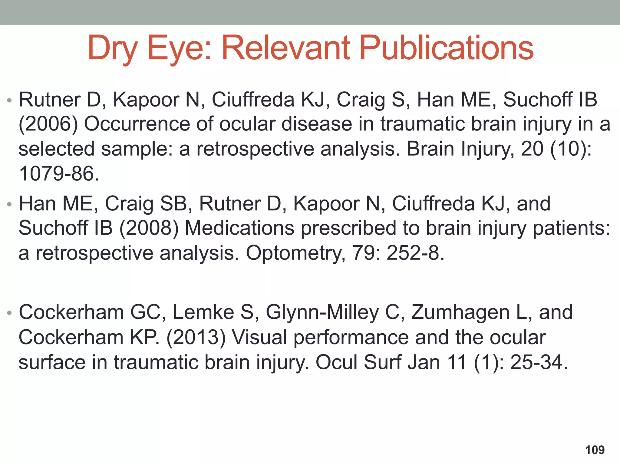•  Rutner D, Kapoor N, Ciuffreda KJ, Craig S, Han ME, Suchoff IB
(2006) Occurrence of ocular disease in traumatic brain injury in a
selected sample: a retrospective analysis. Brain Injury, 20 (10):
1079-86.
•  Han ME, Craig SB, Rutner D, Kapoor N, Ciuffreda KJ, and
Suchoff IB (2008) Medications prescribed to brain injury patients:
a retrospective analysis. Optometry, 79: 252-8.
•  Cockerham GC, Lemke S, Glynn-Milley C, Zumhagen L, and
Cockerham KP. (2013) Visual performance and the ocular
surface in traumatic brain injury. Ocul Surf Jan 11 (1): 25-34.
Dry Eye: Relevant Publications
109
 