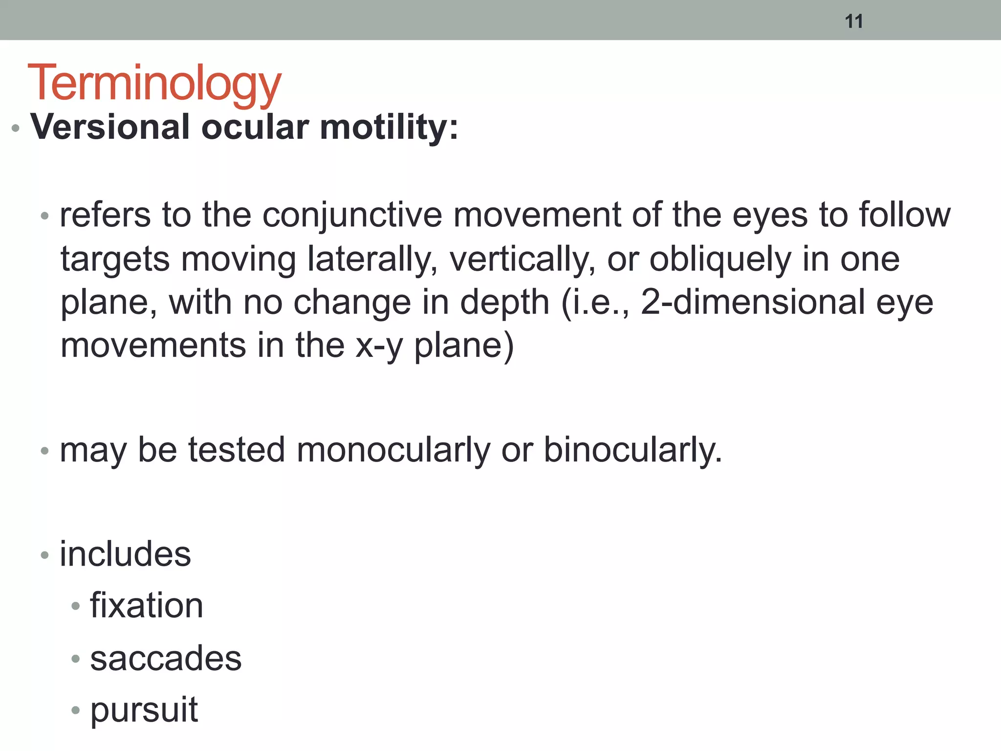 Terminology
•  Versional ocular motility:
•  refers to the conjunctive movement of the eyes to follow
targets moving laterally, vertically, or obliquely in one
plane, with no change in depth (i.e., 2-dimensional eye
movements in the x-y plane)
•  may be tested monocularly or binocularly.
•  includes
• fixation
• saccades
• pursuit
11
 