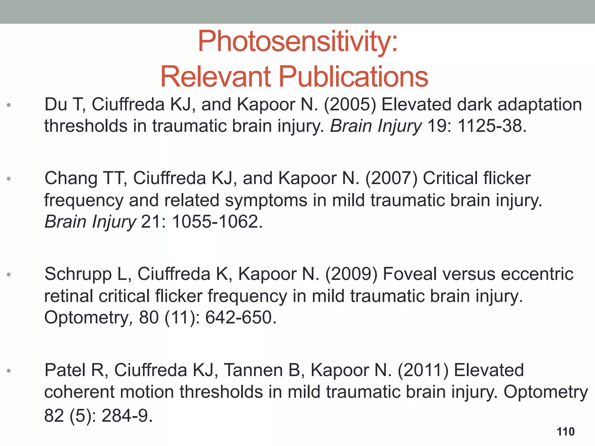Photosensitivity:
Relevant Publications
•  Du T, Ciuffreda KJ, and Kapoor N. (2005) Elevated dark adaptation
thresholds in traumatic brain injury. Brain Injury 19: 1125-38.
•  Chang TT, Ciuffreda KJ, and Kapoor N. (2007) Critical flicker
frequency and related symptoms in mild traumatic brain injury.
Brain Injury 21: 1055-1062.
•  Schrupp L, Ciuffreda K, Kapoor N. (2009) Foveal versus eccentric
retinal critical flicker frequency in mild traumatic brain injury.
Optometry, 80 (11): 642-650.
•  Patel R, Ciuffreda KJ, Tannen B, Kapoor N. (2011) Elevated
coherent motion thresholds in mild traumatic brain injury. Optometry
82 (5): 284-9.
110
 
