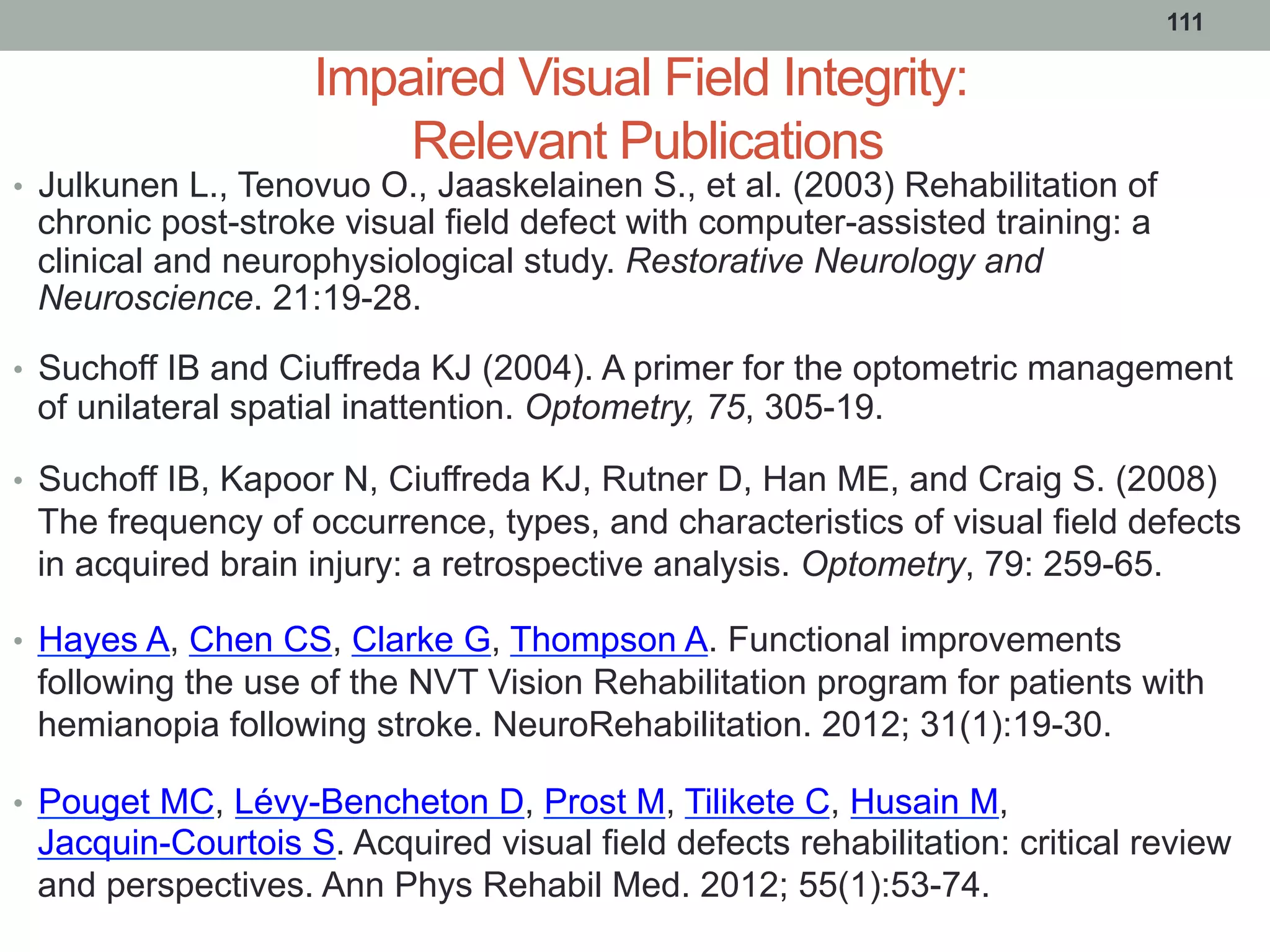 Impaired Visual Field Integrity:
Relevant Publications
•  Julkunen L., Tenovuo O., Jaaskelainen S., et al. (2003) Rehabilitation of
chronic post-stroke visual field defect with computer-assisted training: a
clinical and neurophysiological study. Restorative Neurology and
Neuroscience. 21:19-28.
•  Suchoff IB and Ciuffreda KJ (2004). A primer for the optometric management
of unilateral spatial inattention. Optometry, 75, 305-19.
•  Suchoff IB, Kapoor N, Ciuffreda KJ, Rutner D, Han ME, and Craig S. (2008)
The frequency of occurrence, types, and characteristics of visual field defects
in acquired brain injury: a retrospective analysis. Optometry, 79: 259-65.
•  Hayes A, Chen CS, Clarke G, Thompson A. Functional improvements
following the use of the NVT Vision Rehabilitation program for patients with
hemianopia following stroke. NeuroRehabilitation. 2012; 31(1):19-30.
•  Pouget MC, Lévy-Bencheton D, Prost M, Tilikete C, Husain M,
Jacquin-Courtois S. Acquired visual field defects rehabilitation: critical review
and perspectives. Ann Phys Rehabil Med. 2012; 55(1):53-74.
111
 