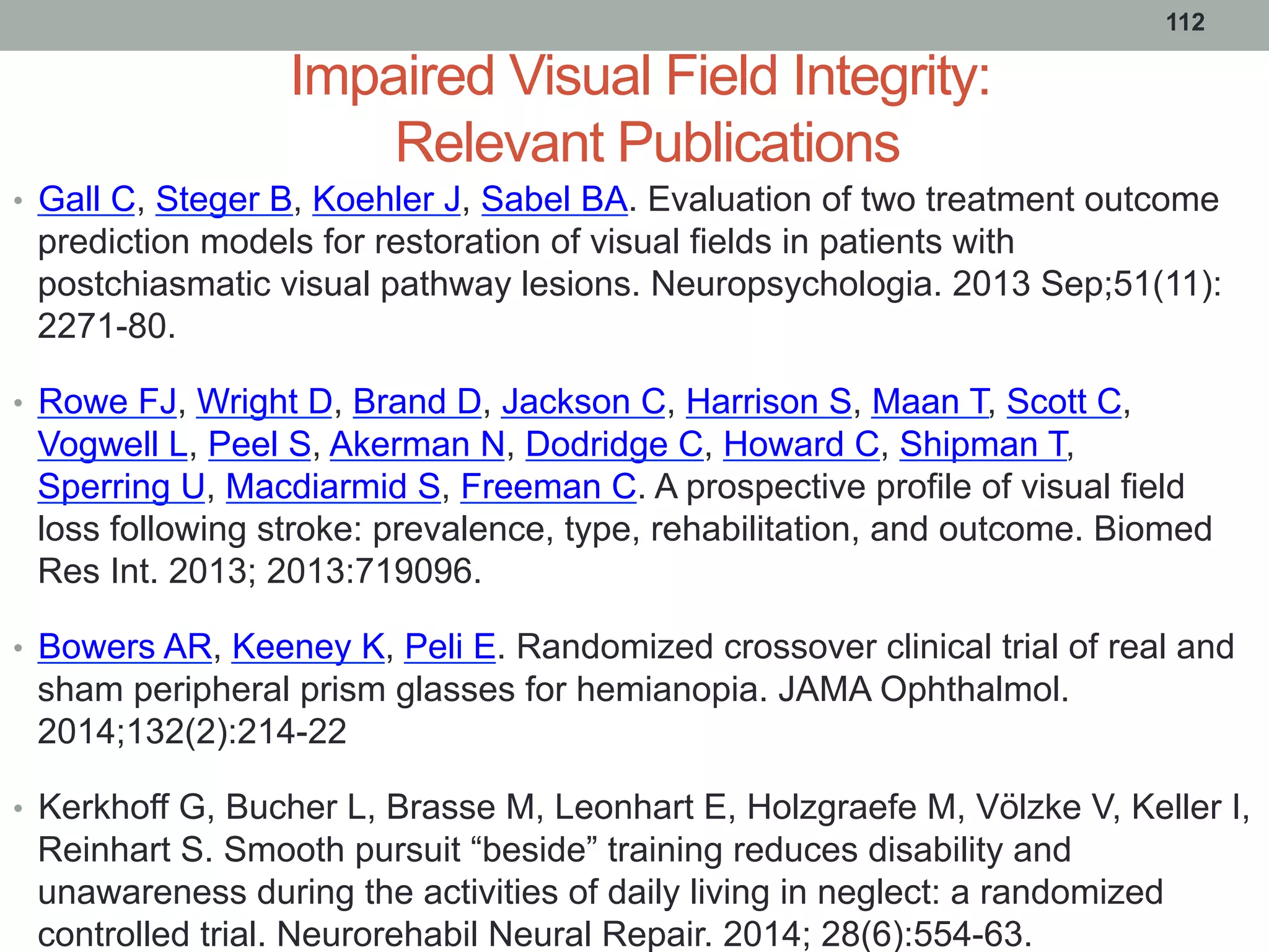 Impaired Visual Field Integrity:
Relevant Publications
•  Gall C, Steger B, Koehler J, Sabel BA. Evaluation of two treatment outcome
prediction models for restoration of visual fields in patients with
postchiasmatic visual pathway lesions. Neuropsychologia. 2013 Sep;51(11):
2271-80.
•  Rowe FJ, Wright D, Brand D, Jackson C, Harrison S, Maan T, Scott C,
Vogwell L, Peel S, Akerman N, Dodridge C, Howard C, Shipman T,
Sperring U, Macdiarmid S, Freeman C. A prospective profile of visual field
loss following stroke: prevalence, type, rehabilitation, and outcome. Biomed
Res Int. 2013; 2013:719096.
•  Bowers AR, Keeney K, Peli E. Randomized crossover clinical trial of real and
sham peripheral prism glasses for hemianopia. JAMA Ophthalmol.
2014;132(2):214-22
•  Kerkhoff G, Bucher L, Brasse M, Leonhart E, Holzgraefe M, Völzke V, Keller I,
Reinhart S. Smooth pursuit “beside” training reduces disability and
unawareness during the activities of daily living in neglect: a randomized
controlled trial. Neurorehabil Neural Repair. 2014; 28(6):554-63.
112
 