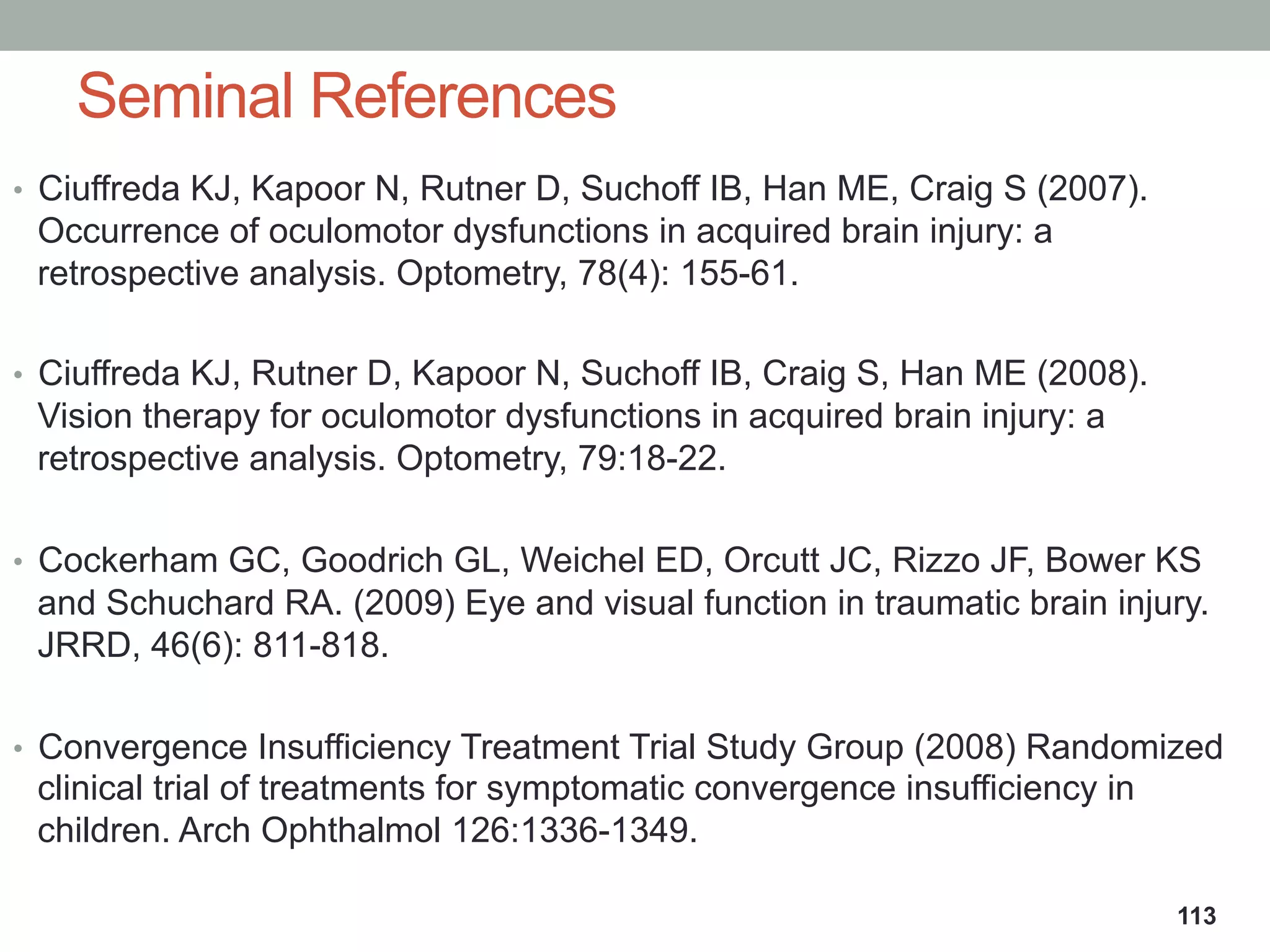 •  Ciuffreda KJ, Kapoor N, Rutner D, Suchoff IB, Han ME, Craig S (2007).
Occurrence of oculomotor dysfunctions in acquired brain injury: a
retrospective analysis. Optometry, 78(4): 155-61.
•  Ciuffreda KJ, Rutner D, Kapoor N, Suchoff IB, Craig S, Han ME (2008).
Vision therapy for oculomotor dysfunctions in acquired brain injury: a
retrospective analysis. Optometry, 79:18-22.
•  Cockerham GC, Goodrich GL, Weichel ED, Orcutt JC, Rizzo JF, Bower KS
and Schuchard RA. (2009) Eye and visual function in traumatic brain injury.
JRRD, 46(6): 811-818.
•  Convergence Insufficiency Treatment Trial Study Group (2008) Randomized
clinical trial of treatments for symptomatic convergence insufficiency in
children. Arch Ophthalmol 126:1336-1349.
Seminal References
113
 