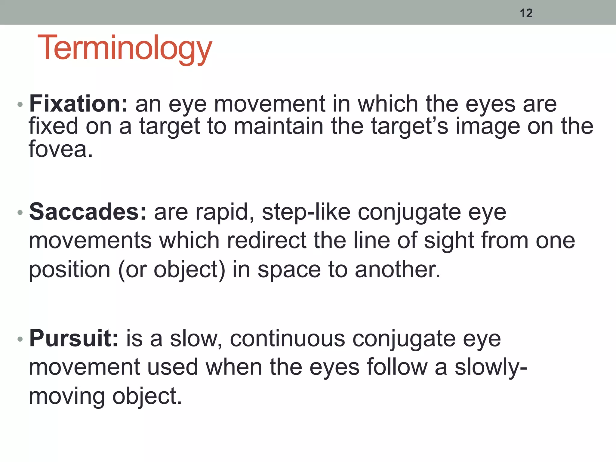 Terminology
• Fixation: an eye movement in which the eyes are
fixed on a target to maintain the target’s image on the
fovea.
• Saccades: are rapid, step-like conjugate eye
movements which redirect the line of sight from one
position (or object) in space to another.
• Pursuit: is a slow, continuous conjugate eye
movement used when the eyes follow a slowly-
moving object.
12
 