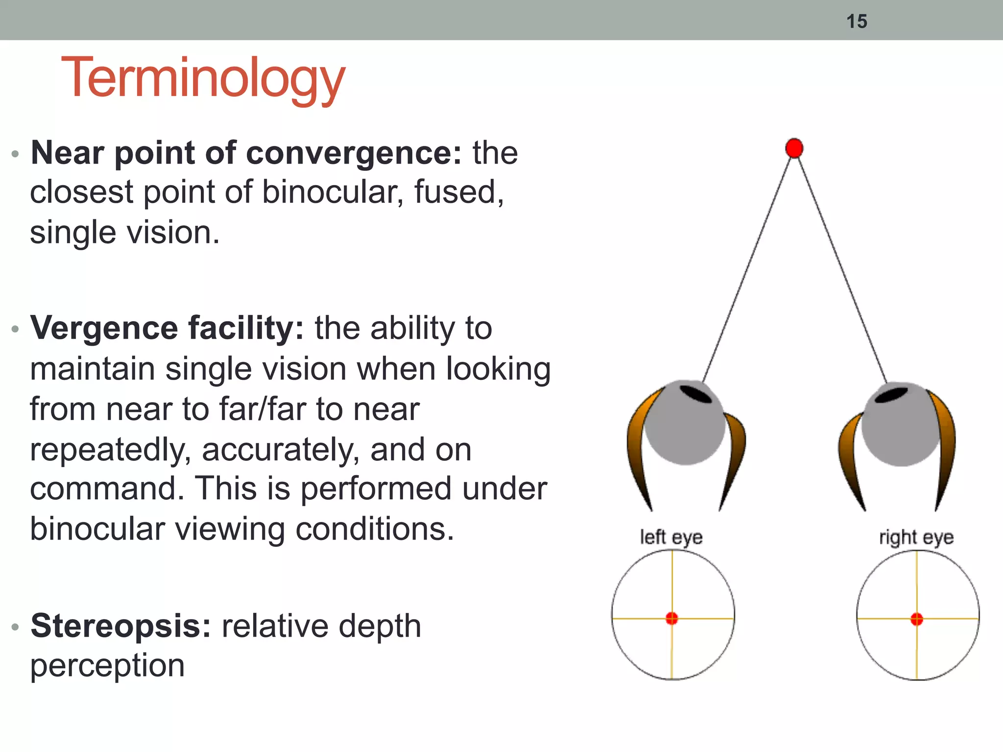 Terminology
•  Near point of convergence: the
closest point of binocular, fused,
single vision.
•  Vergence facility: the ability to
maintain single vision when looking
from near to far/far to near
repeatedly, accurately, and on
command. This is performed under
binocular viewing conditions.
•  Stereopsis: relative depth
perception
15
 