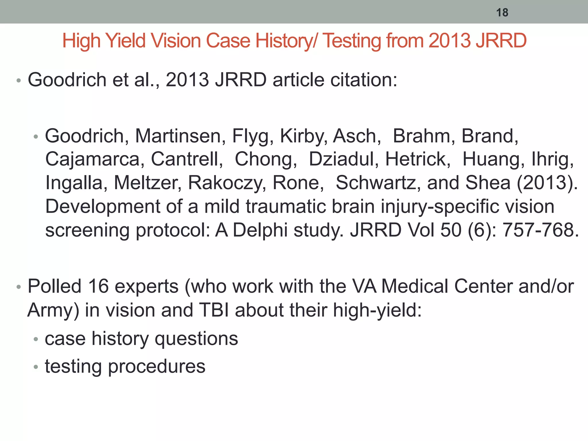 High Yield Vision Case History/ Testing from 2013 JRRD
•  Goodrich et al., 2013 JRRD article citation:
•  Goodrich, Martinsen, Flyg, Kirby, Asch, Brahm, Brand,
Cajamarca, Cantrell, Chong, Dziadul, Hetrick, Huang, Ihrig,
Ingalla, Meltzer, Rakoczy, Rone, Schwartz, and Shea (2013).
Development of a mild traumatic brain injury-specific vision
screening protocol: A Delphi study. JRRD Vol 50 (6): 757-768.
•  Polled 16 experts (who work with the VA Medical Center and/or
Army) in vision and TBI about their high-yield:
•  case history questions
•  testing procedures
18
 