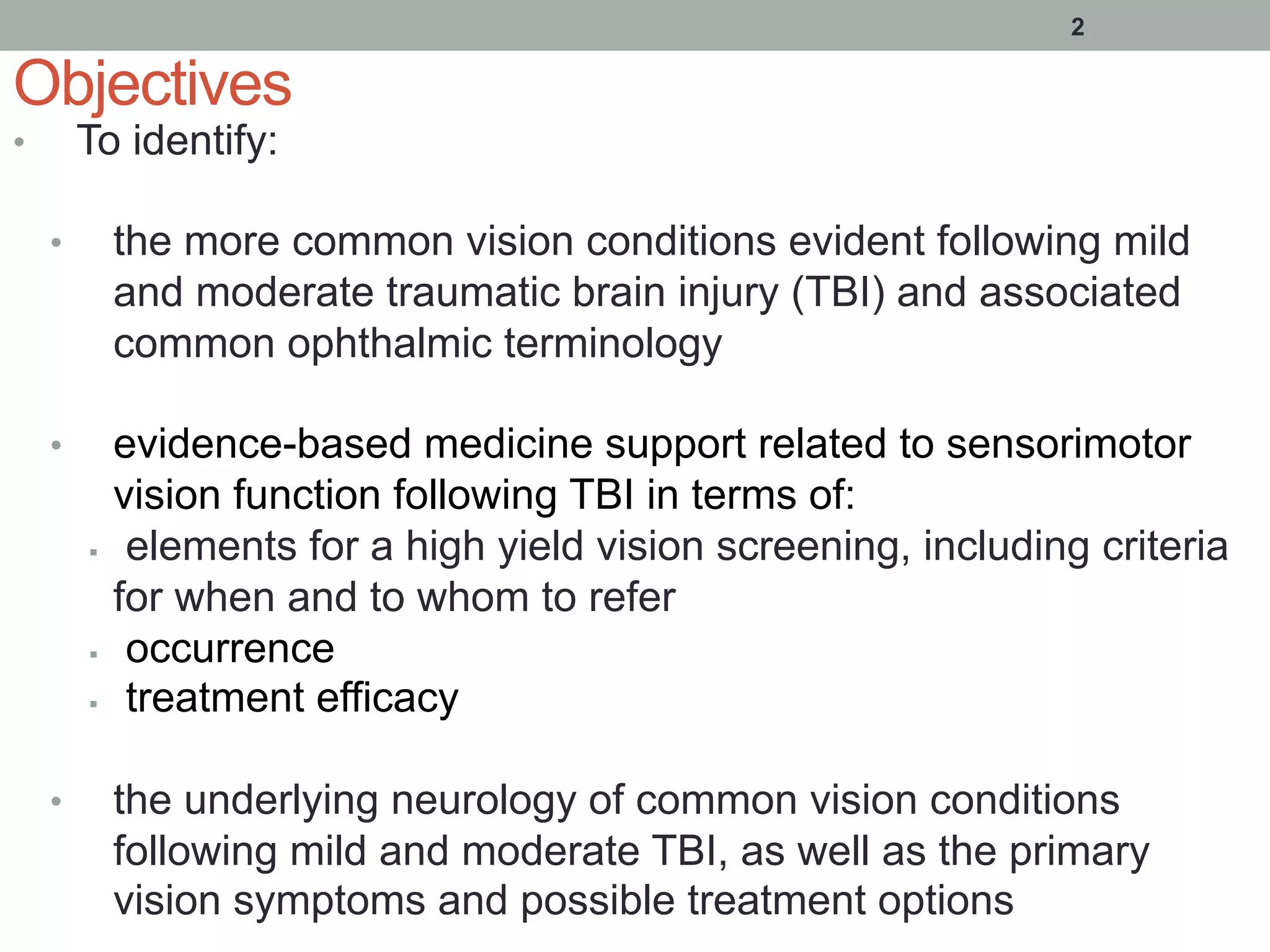 Objectives
•  To identify:
•  the more common vision conditions evident following mild
and moderate traumatic brain injury (TBI) and associated
common ophthalmic terminology
•  evidence-based medicine support related to sensorimotor
vision function following TBI in terms of:
§  elements for a high yield vision screening, including criteria
for when and to whom to refer
§  occurrence
§  treatment efficacy
•  the underlying neurology of common vision conditions
following mild and moderate TBI, as well as the primary
vision symptoms and possible treatment options
2
 
